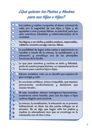 ¿Qué quieren los Padres y Madres 
para sus Hijos e Hijas? 
Los padres y madres comparten el deseo universal de 
velar por la seguridad de sus hijos e hijas y de 
ayudarles a vivir y crecer felices, en plenitud, para que 
sean miembros saludables y colaboradores(as) de la 
sociedad. 
Que lleguen a ser adultos y adultas creativos, responsables, 
solidarios, honestos consigo mismos, felices. 
La posibilidad de lograr estas metas o aspiraciones se 
canaliza a través de la crianza, la socialización y la 
educación y constituye una de las principales 
funciones de la familia. 
Lo que para nosotros y nostras es éxito y felicidad, 
parte de nuestra propia historia; no necesariamente es 
lo mismo para nuestros hijos e hijas. 
Educar, socializar, criar, es un desafío que requiere de 
gran energía y valor. 
Es una tarea cotidiana, única e irrepetible, que requiere 
permanentes confrontaciones y decisiones que 
causan tensión. 
Al criar, socializar, educar; entregamos herramientas, 
enseñamos cómo hacerlo, pero son los hijos e hijas 
quiénes elegirán qué construir. 
La crianza, la socialización, la educación es un proceso 
bidireccional, es decir, las dos partes influyen en el 
proceso. No es algo que hagan sólo los padres y 
madres (o educadores) sino que se construye en la 
interacción con el niño o niña. 
1 
 