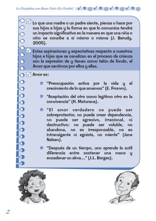 Lo que una madre o un padre siente, piensa o hace por 
sus hijos e hijas y la forma en que lo comunica tendrá 
un impacto significativo en la manera en que una niña o 
niño se concibe a si mismo o misma (J. Barudy, 
2005). 
Estas aspiraciones y expectativas respecto a nuestros 
hijos e hijas que se canalizan en el proceso de crianza 
son la expresión de y tienen como telón de fondo, el 
Amor que sentimos por ellos y ellas. 
Amor es: 
“Preocupación activa por la vida y el 
crecimiento de lo que amamos” (E. Fromm). 
“Aceptación del otro como legítimo otro en la 
convivencia” (H. Maturana). 
“El amor verdadero no puede ser 
sobreprotector, no puede crear dependencia, 
no puede ser agresivo, irracional, ni 
destructivo; no puede ser voluble, no 
abandona, no es irresponsable, no es 
intransigente ni egoísta, no miente” (Jane 
Nelsen). 
“Después de un tiempo, uno aprende la sutil 
diferencia entre sostener una mano y 
encadenar un alma...” (J.L. Borges). 
2 La Disciplina con Buen Trato ¡Es Posible!  