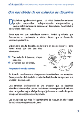 Qué hay detrás de los métodos de disciplina 
D 
isciplinar significa crear guías. Los niños desarrollan su amor 
propio, capacidad, independencia, cooperación y 
responsabilidad cuando crecen con directrices. La disciplina 
es entonces necesaria. 
Tiene que ver con establecer normas, límites y valores que 
favorezcan la convivencia al mismo tiempo que el desarrollo 
personal y colectivo. 
El problema con la disciplina es la forma en que se imparte. Esta 
forma tiene que ver con dos 
elementos: 
El estado de ánimo con el que 
se actúa. 
El método que se utiliza. 
Respecto al estado anímico 
En todo lo que hacemos siempre está moviéndose una emoción. 
Generalmente, detrás de la conducta disciplinaria, se agazapa una 
Emoción Disfuncional. 
Una emoción disfuncional es una emoción que no sabemos 
identificar ni entender, que es tan intensa que no permite funcionar 
bien, no ayuda a lograr el objetivo que guía nuestra conducta y más 
bien genera consecuencias negativas. 
Las emociones que más frecuentemente se mueven en el proceso 
de socialización y educación, son: 
3 
Cartilla para padres y madres que quieren lo mejor para sus hijos e hijas 
 