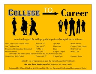 CareerTO
Attend 4 out of 6 programs to earn the Career Leadership Certificate
Sponsored by Office of Student Activities and the Alex Lee Career and Professional Development Center
Dress for Success Fashion Show Wed Feb 25th
7pm-8pm Belk Centrum
Ace That Interview Tues Mar 3rd
11am-1pm Cromer Center Lobby
5 Secrets of Getting Your Dream Job Fri Mar 6h
10am Belk Centrum
Etiquette Dinner Wed April 1st
5:30pm-7:30pm Bear’s Lair
(must RSVP to attend: email Katie Wohlman at Katie.Wohlman@lr.edu)
Networking, Well Crafted Thurs April 9th
5:30pm-7pm Founders Room
A series designed for college grads to go from backpacks to briefcases.
Not sure if you should come? All programs are convo credit!
 