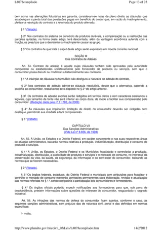 bem como nas alienações fiduciárias em garantia, consideram-se nulas de pleno direito as cláusulas que
estabeleçam a perda total das prestações pagas em benefício do credor que, em razão do inadimplemento,
pleitear a resolução do contrato e a retomada do produto alienado.
§ 1°(Vetado).
§ 2º Nos contratos do sistema de consórcio de produtos duráveis, a compensação ou a restituição das
parcelas quitadas, na forma deste artigo, terá descontada, além da vantagem econômica auferida com a
fruição, os prejuízos que o desistente ou inadimplente causar ao grupo.
§ 3°Os contratos de que trata o caput deste artigo serão expressos em moeda corrente nacional.
SEÇÃO III
Dos Contratos de Adesão
Art. 54. Contrato de adesão é aquele cujas cláusulas tenham sido aprovadas pela autoridade
competente ou estabelecidas unilateralmente pelo fornecedor de produtos ou serviços, sem que o
consumidor possa discutir ou modificar substancialmente seu conteúdo.
§ 1°A inserção de cláusula no formulário não desfigura a natureza de adesão do contrato.
§ 2° Nos contratos de adesão admite-se cláusula resolutória, desde que a alternativa, cabendo a
escolha ao consumidor, ressalvando-se o disposto no § 2°do artigo anterior.
§ 3o Os contratos de adesão escritos serão redigidos em termos claros e com caracteres ostensivos e
legíveis, cujo tamanho da fonte não será inferior ao corpo doze, de modo a facilitar sua compreensão pelo
consumidor. (Redação dada pela nº 11.785, de 2008)
§ 4° As cláusulas que implicarem limitação de direito do consumidor deverão ser redigidas com
destaque, permitindo sua imediata e fácil compreensão.
§ 5°(Vetado)
CAPÍTULO VII
Das Sanções Administrativas
(Vide Lei nº 8.656, de 1993)
Art. 55. A União, os Estados e o Distrito Federal, em caráter concorrente e nas suas respectivas áreas
de atuação administrativa, baixarão normas relativas à produção, industrialização, distribuição e consumo de
produtos e serviços.
§ 1° A União, os Estados, o Distrito Federal e os Municípios fiscalizarão e controlarão a produção,
industrialização, distribuição, a publicidade de produtos e serviços e o mercado de consumo, no interesse da
preservação da vida, da saúde, da segurança, da informação e do bem-estar do consumidor, baixando as
normas que se fizerem necessárias.
§ 2°(Vetado).
§ 3° Os órgãos federais, estaduais, do Distrito Federal e municipais com atribuições para fiscalizar e
controlar o mercado de consumo manterão comissões permanentes para elaboração, revisão e atualização
das normas referidas no § 1°, sendo obrigatória a participação dos consumidores e fornecedores.
§ 4° Os órgãos oficiais poderão expedir notificações aos fornecedores para que, sob pena de
desobediência, prestem informações sobre questões de interesse do consumidor, resguardado o segredo
industrial.
Art. 56. As infrações das normas de defesa do consumidor ficam sujeitas, conforme o caso, às
seguintes sanções administrativas, sem prejuízo das de natureza civil, penal e das definidas em normas
específicas:
I - multa;
Page 13 of 23L8078compilado
14/2/2012http://www.planalto.gov.br/ccivil_03/Leis/L8078compilado.htm
 