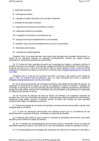 II - apreensão do produto;
III - inutilização do produto;
IV - cassação do registro do produto junto ao órgão competente;
V - proibição de fabricação do produto;
VI - suspensão de fornecimento de produtos ou serviço;
VII - suspensão temporária de atividade;
VIII - revogação de concessão ou permissão de uso;
IX - cassação de licença do estabelecimento ou de atividade;
X - interdição, total ou parcial, de estabelecimento, de obra ou de atividade;
XI - intervenção administrativa;
XII - imposição de contrapropaganda.
Parágrafo único. As sanções previstas neste artigo serão aplicadas pela autoridade administrativa, no
âmbito de sua atribuição, podendo ser aplicadas cumulativamente, inclusive por medida cautelar,
antecedente ou incidente de procedimento administrativo.
Art. 57. A pena de multa, graduada de acordo com a gravidade da infração, a vantagem auferida e a
condição econômica do fornecedor, será aplicada mediante procedimento administrativo, revertendo para o
Fundo de que trata a Lei nº 7.347, de 24 de julho de 1985, os valores cabíveis à União, ou para os Fundos
estaduais ou municipais de proteção ao consumidor nos demais casos. (Redação dada pela Lei nº 8.656, de
21.5.1993)
Parágrafo único. A multa será em montante não inferior a duzentas e não superior a três milhões de
vezes o valor da Unidade Fiscal de Referência (Ufir), ou índice equivalente que venha a substituí-lo.
(Parágrafo acrescentado pela Lei nº 8.703, de 6.9.1993)
Art. 58. As penas de apreensão, de inutilização de produtos, de proibição de fabricação de produtos, de
suspensão do fornecimento de produto ou serviço, de cassação do registro do produto e revogação da
concessão ou permissão de uso serão aplicadas pela administração, mediante procedimento administrativo,
assegurada ampla defesa, quando forem constatados vícios de quantidade ou de qualidade por inadequação
ou insegurança do produto ou serviço.
Art. 59. As penas de cassação de alvará de licença, de interdição e de suspensão temporária da
atividade, bem como a de intervenção administrativa, serão aplicadas mediante procedimento administrativo,
assegurada ampla defesa, quando o fornecedor reincidir na prática das infrações de maior gravidade
previstas neste código e na legislação de consumo.
§ 1°A pena de cassação da concessão será aplicada à concessionária de serviço público, quando violar
obrigação legal ou contratual.
§ 2° A pena de intervenção administrativa será aplicada sempre que as circunstâncias de fato
desaconselharem a cassação de licença, a interdição ou suspensão da atividade.
§ 3° Pendendo ação judicial na qual se discuta a imposição de penalidade administrativa, não haverá
reincidência até o trânsito em julgado da sentença.
Art. 60. A imposição de contrapropaganda será cominada quando o fornecedor incorrer na prática de
publicidade enganosa ou abusiva, nos termos do art. 36 e seus parágrafos, sempre às expensas do infrator.
§ 1º A contrapropaganda será divulgada pelo responsável da mesma forma, freqüência e dimensão e,
Page 14 of 23L8078compilado
14/2/2012http://www.planalto.gov.br/ccivil_03/Leis/L8078compilado.htm
 