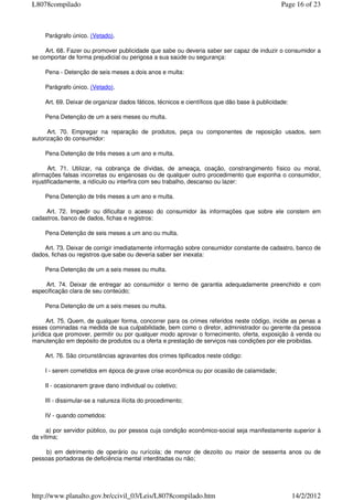 Parágrafo único. (Vetado).
Art. 68. Fazer ou promover publicidade que sabe ou deveria saber ser capaz de induzir o consumidor a
se comportar de forma prejudicial ou perigosa a sua saúde ou segurança:
Pena - Detenção de seis meses a dois anos e multa:
Parágrafo único. (Vetado).
Art. 69. Deixar de organizar dados fáticos, técnicos e científicos que dão base à publicidade:
Pena Detenção de um a seis meses ou multa.
Art. 70. Empregar na reparação de produtos, peça ou componentes de reposição usados, sem
autorização do consumidor:
Pena Detenção de três meses a um ano e multa.
Art. 71. Utilizar, na cobrança de dívidas, de ameaça, coação, constrangimento físico ou moral,
afirmações falsas incorretas ou enganosas ou de qualquer outro procedimento que exponha o consumidor,
injustificadamente, a ridículo ou interfira com seu trabalho, descanso ou lazer:
Pena Detenção de três meses a um ano e multa.
Art. 72. Impedir ou dificultar o acesso do consumidor às informações que sobre ele constem em
cadastros, banco de dados, fichas e registros:
Pena Detenção de seis meses a um ano ou multa.
Art. 73. Deixar de corrigir imediatamente informação sobre consumidor constante de cadastro, banco de
dados, fichas ou registros que sabe ou deveria saber ser inexata:
Pena Detenção de um a seis meses ou multa.
Art. 74. Deixar de entregar ao consumidor o termo de garantia adequadamente preenchido e com
especificação clara de seu conteúdo;
Pena Detenção de um a seis meses ou multa.
Art. 75. Quem, de qualquer forma, concorrer para os crimes referidos neste código, incide as penas a
esses cominadas na medida de sua culpabilidade, bem como o diretor, administrador ou gerente da pessoa
jurídica que promover, permitir ou por qualquer modo aprovar o fornecimento, oferta, exposição à venda ou
manutenção em depósito de produtos ou a oferta e prestação de serviços nas condições por ele proibidas.
Art. 76. São circunstâncias agravantes dos crimes tipificados neste código:
I - serem cometidos em época de grave crise econômica ou por ocasião de calamidade;
II - ocasionarem grave dano individual ou coletivo;
III - dissimular-se a natureza ilícita do procedimento;
IV - quando cometidos:
a) por servidor público, ou por pessoa cuja condição econômico-social seja manifestamente superior à
da vítima;
b) em detrimento de operário ou rurícola; de menor de dezoito ou maior de sessenta anos ou de
pessoas portadoras de deficiência mental interditadas ou não;
Page 16 of 23L8078compilado
14/2/2012http://www.planalto.gov.br/ccivil_03/Leis/L8078compilado.htm
 