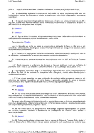 jurídica, especificamente destinados à defesa dos interesses e direitos protegidos por este código;
IV - as associações legalmente constituídas há pelo menos um ano e que incluam entre seus fins
institucionais a defesa dos interesses e direitos protegidos por este código, dispensada a autorização
assemblear.
§ 1° O requisito da pré-constituição pode ser dispensado pelo juiz, nas ações previstas nos arts. 91 e
seguintes, quando haja manifesto interesse social evidenciado pela dimensão ou característica do dano, ou
pela relevância do bem jurídico a ser protegido.
§ 2°(Vetado).
§ 3°(Vetado).
Art. 83. Para a defesa dos direitos e interesses protegidos por este código são admissíveis todas as
espécies de ações capazes de propiciar sua adequada e efetiva tutela.
Parágrafo único. (Vetado).
Art. 84. Na ação que tenha por objeto o cumprimento da obrigação de fazer ou não fazer, o juiz
concederá a tutela específica da obrigação ou determinará providências que assegurem o resultado prático
equivalente ao do adimplemento.
§ 1°A conversão da obrigação em perdas e danos somente será admissível se por elas optar o autor ou
se impossível a tutela específica ou a obtenção do resultado prático correspondente.
§ 2°A indenização por perdas e danos se fará sem prejuízo da multa (art. 287, do Código de Processo
Civil).
§ 3° Sendo relevante o fundamento da demanda e havendo justificado receio de ineficácia do
provimento final, é lícito ao juiz conceder a tutela liminarmente ou após justificação prévia, citado o réu.
§ 4°O juiz poderá, na hipótese do § 3°ou na sentença, impor multa diária ao réu, independentemente
de pedido do autor, se for suficiente ou compatível com a obrigação, fixando prazo razoável para o
cumprimento do preceito.
§ 5° Para a tutela específica ou para a obtenção do resultado prático equivalente, poderá o juiz
determinar as medidas necessárias, tais como busca e apreensão, remoção de coisas e pessoas,
desfazimento de obra, impedimento de atividade nociva, além de requisição de força policial.
Art. 85. (Vetado).
Art. 86. (Vetado).
Art. 87. Nas ações coletivas de que trata este código não haverá adiantamento de custas, emolumentos,
honorários periciais e quaisquer outras despesas, nem condenação da associação autora, salvo comprovada
má-fé, em honorários de advogados, custas e despesas processuais.
Parágrafo único. Em caso de litigância de má-fé, a associação autora e os diretores responsáveis pela
propositura da ação serão solidariamente condenados em honorários advocatícios e ao décuplo das custas,
sem prejuízo da responsabilidade por perdas e danos.
Art. 88. Na hipótese do art. 13, parágrafo único deste código, a ação de regresso poderá ser ajuizada
em processo autônomo, facultada a possibilidade de prosseguir-se nos mesmos autos, vedada a
denunciação da lide.
Art. 89. (Vetado)
Art. 90. Aplicam-se às ações previstas neste título as normas do Código de Processo Civil e da Lei n°
7.347, de 24 de julho de 1985, inclusive no que respeita ao inquérito civil, naquilo que não contrariar suas
Page 18 of 23L8078compilado
14/2/2012http://www.planalto.gov.br/ccivil_03/Leis/L8078compilado.htm
 