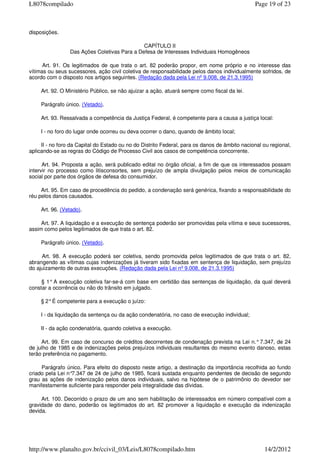 disposições.
CAPÍTULO II
Das Ações Coletivas Para a Defesa de Interesses Individuais Homogêneos
Art. 91. Os legitimados de que trata o art. 82 poderão propor, em nome próprio e no interesse das
vítimas ou seus sucessores, ação civil coletiva de responsabilidade pelos danos individualmente sofridos, de
acordo com o disposto nos artigos seguintes. (Redação dada pela Lei nº 9.008, de 21.3.1995)
Art. 92. O Ministério Público, se não ajuizar a ação, atuará sempre como fiscal da lei.
Parágrafo único. (Vetado).
Art. 93. Ressalvada a competência da Justiça Federal, é competente para a causa a justiça local:
I - no foro do lugar onde ocorreu ou deva ocorrer o dano, quando de âmbito local;
II - no foro da Capital do Estado ou no do Distrito Federal, para os danos de âmbito nacional ou regional,
aplicando-se as regras do Código de Processo Civil aos casos de competência concorrente.
Art. 94. Proposta a ação, será publicado edital no órgão oficial, a fim de que os interessados possam
intervir no processo como litisconsortes, sem prejuízo de ampla divulgação pelos meios de comunicação
social por parte dos órgãos de defesa do consumidor.
Art. 95. Em caso de procedência do pedido, a condenação será genérica, fixando a responsabilidade do
réu pelos danos causados.
Art. 96. (Vetado).
Art. 97. A liquidação e a execução de sentença poderão ser promovidas pela vítima e seus sucessores,
assim como pelos legitimados de que trata o art. 82.
Parágrafo único. (Vetado).
Art. 98. A execução poderá ser coletiva, sendo promovida pelos legitimados de que trata o art. 82,
abrangendo as vítimas cujas indenizações já tiveram sido fixadas em sentença de liquidação, sem prejuízo
do ajuizamento de outras execuções. (Redação dada pela Lei nº 9.008, de 21.3.1995)
§ 1° A execução coletiva far-se-á com base em certidão das sentenças de liquidação, da qual deverá
constar a ocorrência ou não do trânsito em julgado.
§ 2°É competente para a execução o juízo:
I - da liquidação da sentença ou da ação condenatória, no caso de execução individual;
II - da ação condenatória, quando coletiva a execução.
Art. 99. Em caso de concurso de créditos decorrentes de condenação prevista na Lei n.°7.347, de 24
de julho de 1985 e de indenizações pelos prejuízos individuais resultantes do mesmo evento danoso, estas
terão preferência no pagamento.
Parágrafo único. Para efeito do disposto neste artigo, a destinação da importância recolhida ao fundo
criado pela Lei n°7.347 de 24 de julho de 1985, ficará sustada enquanto pendentes de decisão de segundo
grau as ações de indenização pelos danos individuais, salvo na hipótese de o patrimônio do devedor ser
manifestamente suficiente para responder pela integralidade das dívidas.
Art. 100. Decorrido o prazo de um ano sem habilitação de interessados em número compatível com a
gravidade do dano, poderão os legitimados do art. 82 promover a liquidação e execução da indenização
devida.
Page 19 of 23L8078compilado
14/2/2012http://www.planalto.gov.br/ccivil_03/Leis/L8078compilado.htm
 