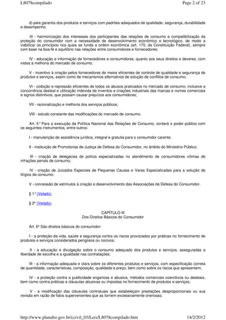 d) pela garantia dos produtos e serviços com padrões adequados de qualidade, segurança, durabilidade
e desempenho.
III - harmonização dos interesses dos participantes das relações de consumo e compatibilização da
proteção do consumidor com a necessidade de desenvolvimento econômico e tecnológico, de modo a
viabilizar os princípios nos quais se funda a ordem econômica (art. 170, da Constituição Federal), sempre
com base na boa-fé e equilíbrio nas relações entre consumidores e fornecedores;
IV - educação e informação de fornecedores e consumidores, quanto aos seus direitos e deveres, com
vistas à melhoria do mercado de consumo;
V - incentivo à criação pelos fornecedores de meios eficientes de controle de qualidade e segurança de
produtos e serviços, assim como de mecanismos alternativos de solução de conflitos de consumo;
VI - coibição e repressão eficientes de todos os abusos praticados no mercado de consumo, inclusive a
concorrência desleal e utilização indevida de inventos e criações industriais das marcas e nomes comerciais
e signos distintivos, que possam causar prejuízos aos consumidores;
VII - racionalização e melhoria dos serviços públicos;
VIII - estudo constante das modificações do mercado de consumo.
Art. 5°Para a execução da Política Nacional das Relações de Consumo, contará o poder público com
os seguintes instrumentos, entre outros:
I - manutenção de assistência jurídica, integral e gratuita para o consumidor carente;
II - instituição de Promotorias de Justiça de Defesa do Consumidor, no âmbito do Ministério Público;
III - criação de delegacias de polícia especializadas no atendimento de consumidores vítimas de
infrações penais de consumo;
IV - criação de Juizados Especiais de Pequenas Causas e Varas Especializadas para a solução de
litígios de consumo;
V - concessão de estímulos à criação e desenvolvimento das Associações de Defesa do Consumidor.
§ 1°(Vetado).
§ 2º (Vetado).
CAPÍTULO III
Dos Direitos Básicos do Consumidor
Art. 6º São direitos básicos do consumidor:
I - a proteção da vida, saúde e segurança contra os riscos provocados por práticas no fornecimento de
produtos e serviços considerados perigosos ou nocivos;
II - a educação e divulgação sobre o consumo adequado dos produtos e serviços, asseguradas a
liberdade de escolha e a igualdade nas contratações;
III - a informação adequada e clara sobre os diferentes produtos e serviços, com especificação correta
de quantidade, características, composição, qualidade e preço, bem como sobre os riscos que apresentem;
IV - a proteção contra a publicidade enganosa e abusiva, métodos comerciais coercitivos ou desleais,
bem como contra práticas e cláusulas abusivas ou impostas no fornecimento de produtos e serviços;
V - a modificação das cláusulas contratuais que estabeleçam prestações desproporcionais ou sua
revisão em razão de fatos supervenientes que as tornem excessivamente onerosas;
Page 2 of 23L8078compilado
14/2/2012http://www.planalto.gov.br/ccivil_03/Leis/L8078compilado.htm
 