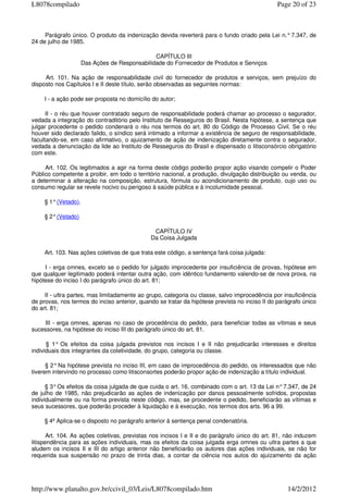 Parágrafo único. O produto da indenização devida reverterá para o fundo criado pela Lei n.°7.347, de
24 de julho de 1985.
CAPÍTULO III
Das Ações de Responsabilidade do Fornecedor de Produtos e Serviços
Art. 101. Na ação de responsabilidade civil do fornecedor de produtos e serviços, sem prejuízo do
disposto nos Capítulos I e II deste título, serão observadas as seguintes normas:
I - a ação pode ser proposta no domicílio do autor;
II - o réu que houver contratado seguro de responsabilidade poderá chamar ao processo o segurador,
vedada a integração do contraditório pelo Instituto de Resseguros do Brasil. Nesta hipótese, a sentença que
julgar procedente o pedido condenará o réu nos termos do art. 80 do Código de Processo Civil. Se o réu
houver sido declarado falido, o síndico será intimado a informar a existência de seguro de responsabilidade,
facultando-se, em caso afirmativo, o ajuizamento de ação de indenização diretamente contra o segurador,
vedada a denunciação da lide ao Instituto de Resseguros do Brasil e dispensado o litisconsórcio obrigatório
com este.
Art. 102. Os legitimados a agir na forma deste código poderão propor ação visando compelir o Poder
Público competente a proibir, em todo o território nacional, a produção, divulgação distribuição ou venda, ou
a determinar a alteração na composição, estrutura, fórmula ou acondicionamento de produto, cujo uso ou
consumo regular se revele nocivo ou perigoso à saúde pública e à incolumidade pessoal.
§ 1°(Vetado).
§ 2°(Vetado)
CAPÍTULO IV
Da Coisa Julgada
Art. 103. Nas ações coletivas de que trata este código, a sentença fará coisa julgada:
I - erga omnes, exceto se o pedido for julgado improcedente por insuficiência de provas, hipótese em
que qualquer legitimado poderá intentar outra ação, com idêntico fundamento valendo-se de nova prova, na
hipótese do inciso I do parágrafo único do art. 81;
II - ultra partes, mas limitadamente ao grupo, categoria ou classe, salvo improcedência por insuficiência
de provas, nos termos do inciso anterior, quando se tratar da hipótese prevista no inciso II do parágrafo único
do art. 81;
III - erga omnes, apenas no caso de procedência do pedido, para beneficiar todas as vítimas e seus
sucessores, na hipótese do inciso III do parágrafo único do art. 81.
§ 1° Os efeitos da coisa julgada previstos nos incisos I e II não prejudicarão interesses e direitos
individuais dos integrantes da coletividade, do grupo, categoria ou classe.
§ 2°Na hipótese prevista no inciso III, em caso de improcedência do pedido, os interessados que não
tiverem intervindo no processo como litisconsortes poderão propor ação de indenização a título individual.
§ 3°Os efeitos da coisa julgada de que cuida o art. 16, combinado com o art. 13 da Lei n°7.347, de 24
de julho de 1985, não prejudicarão as ações de indenização por danos pessoalmente sofridos, propostas
individualmente ou na forma prevista neste código, mas, se procedente o pedido, beneficiarão as vítimas e
seus sucessores, que poderão proceder à liquidação e à execução, nos termos dos arts. 96 a 99.
§ 4º Aplica-se o disposto no parágrafo anterior à sentença penal condenatória.
Art. 104. As ações coletivas, previstas nos incisos I e II e do parágrafo único do art. 81, não induzem
litispendência para as ações individuais, mas os efeitos da coisa julgada erga omnes ou ultra partes a que
aludem os incisos II e III do artigo anterior não beneficiarão os autores das ações individuais, se não for
requerida sua suspensão no prazo de trinta dias, a contar da ciência nos autos do ajuizamento da ação
Page 20 of 23L8078compilado
14/2/2012http://www.planalto.gov.br/ccivil_03/Leis/L8078compilado.htm
 