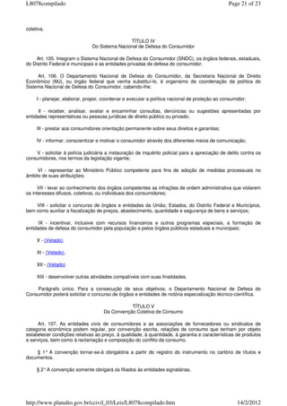 coletiva.
TÍTULO IV
Do Sistema Nacional de Defesa do Consumidor
Art. 105. Integram o Sistema Nacional de Defesa do Consumidor (SNDC), os órgãos federais, estaduais,
do Distrito Federal e municipais e as entidades privadas de defesa do consumidor.
Art. 106. O Departamento Nacional de Defesa do Consumidor, da Secretaria Nacional de Direito
Econômico (MJ), ou órgão federal que venha substituí-lo, é organismo de coordenação da política do
Sistema Nacional de Defesa do Consumidor, cabendo-lhe:
I - planejar, elaborar, propor, coordenar e executar a política nacional de proteção ao consumidor;
II - receber, analisar, avaliar e encaminhar consultas, denúncias ou sugestões apresentadas por
entidades representativas ou pessoas jurídicas de direito público ou privado;
III - prestar aos consumidores orientação permanente sobre seus direitos e garantias;
IV - informar, conscientizar e motivar o consumidor através dos diferentes meios de comunicação;
V - solicitar à polícia judiciária a instauração de inquérito policial para a apreciação de delito contra os
consumidores, nos termos da legislação vigente;
VI - representar ao Ministério Público competente para fins de adoção de medidas processuais no
âmbito de suas atribuições;
VII - levar ao conhecimento dos órgãos competentes as infrações de ordem administrativa que violarem
os interesses difusos, coletivos, ou individuais dos consumidores;
VIII - solicitar o concurso de órgãos e entidades da União, Estados, do Distrito Federal e Municípios,
bem como auxiliar a fiscalização de preços, abastecimento, quantidade e segurança de bens e serviços;
IX - incentivar, inclusive com recursos financeiros e outros programas especiais, a formação de
entidades de defesa do consumidor pela população e pelos órgãos públicos estaduais e municipais;
X - (Vetado).
XI - (Vetado).
XII - (Vetado)
XIII - desenvolver outras atividades compatíveis com suas finalidades.
Parágrafo único. Para a consecução de seus objetivos, o Departamento Nacional de Defesa do
Consumidor poderá solicitar o concurso de órgãos e entidades de notória especialização técnico-científica.
TÍTULO V
Da Convenção Coletiva de Consumo
Art. 107. As entidades civis de consumidores e as associações de fornecedores ou sindicatos de
categoria econômica podem regular, por convenção escrita, relações de consumo que tenham por objeto
estabelecer condições relativas ao preço, à qualidade, à quantidade, à garantia e características de produtos
e serviços, bem como à reclamação e composição do conflito de consumo.
§ 1° A convenção tornar-se-á obrigatória a partir do registro do instrumento no cartório de títulos e
documentos.
§ 2°A convenção somente obrigará os filiados às entidades signatárias.
Page 21 of 23L8078compilado
14/2/2012http://www.planalto.gov.br/ccivil_03/Leis/L8078compilado.htm
 