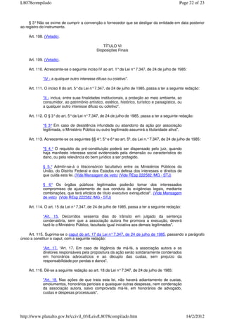 § 3°Não se exime de cumprir a convenção o fornecedor que se desligar da entidade em data posterior
ao registro do instrumento.
Art. 108. (Vetado).
TÍTULO VI
Disposições Finais
Art. 109. (Vetado).
Art. 110. Acrescente-se o seguinte inciso IV ao art. 1°da Lei n°7.347, de 24 de julho de 1985:
"IV - a qualquer outro interesse difuso ou coletivo".
Art. 111. O inciso II do art. 5°da Lei n°7.347, de 24 de julho de 1985, passa a ter a seguinte redação:
"II - inclua, entre suas finalidades institucionais, a proteção ao meio ambiente, ao
consumidor, ao patrimônio artístico, estético, histórico, turístico e paisagístico, ou
a qualquer outro interesse difuso ou coletivo".
Art. 112. O § 3°do art. 5°da Lei n°7.347, de 24 de julho de 1985, passa a ter a seguinte redação:
"§ 3° Em caso de desistência infundada ou abandono da ação por associação
legitimada, o Ministério Público ou outro legitimado assumirá a titularidade ativa".
Art. 113. Acrescente-se os seguintes §§ 4°, 5°e 6°ao art. 5º. da Lei n.°7.347, de 24 de julho de 1985:
"§ 4.° O requisito da pré-constituição poderá ser dispensado pelo juiz, quando
haja manifesto interesse social evidenciado pela dimensão ou característica do
dano, ou pela relevância do bem jurídico a ser protegido.
§ 5.° Admitir-se-á o litisconsórcio facultativo entre os Ministérios Públicos da
União, do Distrito Federal e dos Estados na defesa dos interesses e direitos de
que cuida esta lei. (Vide Mensagem de veto) (Vide REsp 222582 /MG - STJ)
§ 6° Os órgãos públicos legitimados poderão tomar dos interessados
compromisso de ajustamento de sua conduta às exigências legais, mediante
combinações, que terá eficácia de título executivo extrajudicial". (Vide Mensagem
de veto) (Vide REsp 222582 /MG - STJ)
Art. 114. O art. 15 da Lei n°7.347, de 24 de julho de 1985, passa a ter a seguinte redação:
"Art. 15. Decorridos sessenta dias do trânsito em julgado da sentença
condenatória, sem que a associação autora lhe promova a execução, deverá
fazê-lo o Ministério Público, facultada igual iniciativa aos demais legitimados".
Art. 115. Suprima-se o caput do art. 17 da Lei n°7.347, de 24 de julho de 1985, passando o parágrafo
único a constituir o caput, com a seguinte redação:
“Art. 17. “Art. 17. Em caso de litigância de má-fé, a associação autora e os
diretores responsáveis pela propositura da ação serão solidariamente condenados
em honorários advocatícios e ao décuplo das custas, sem prejuízo da
responsabilidade por perdas e danos”.
Art. 116. Dê-se a seguinte redação ao art. 18 da Lei n°7.347, de 24 de julho de 1985:
"Art. 18. Nas ações de que trata esta lei, não haverá adiantamento de custas,
emolumentos, honorários periciais e quaisquer outras despesas, nem condenação
da associação autora, salvo comprovada má-fé, em honorários de advogado,
custas e despesas processuais".
Page 22 of 23L8078compilado
14/2/2012http://www.planalto.gov.br/ccivil_03/Leis/L8078compilado.htm
 