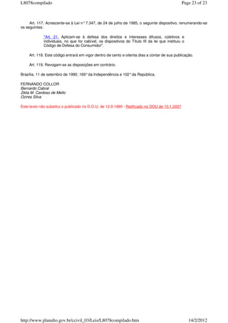 Art. 117. Acrescente-se à Lei n°7.347, de 24 de julho de 1985, o seguinte dispositivo, renumerando-se
os seguintes:
"Art. 21. Aplicam-se à defesa dos direitos e interesses difusos, coletivos e
individuais, no que for cabível, os dispositivos do Título III da lei que instituiu o
Código de Defesa do Consumidor".
Art. 118. Este código entrará em vigor dentro de cento e oitenta dias a contar de sua publicação.
Art. 119. Revogam-se as disposições em contrário.
Brasília, 11 de setembro de 1990; 169°da Independência e 102°da República.
FERNANDO COLLOR
Bernardo Cabral
Zélia M. Cardoso de Mello
Ozires Silva
Este texto não substitui o publicado no D.O.U. de 12.9.1990 - Retificado no DOU de 10.1.2007
Page 23 of 23L8078compilado
14/2/2012http://www.planalto.gov.br/ccivil_03/Leis/L8078compilado.htm
 