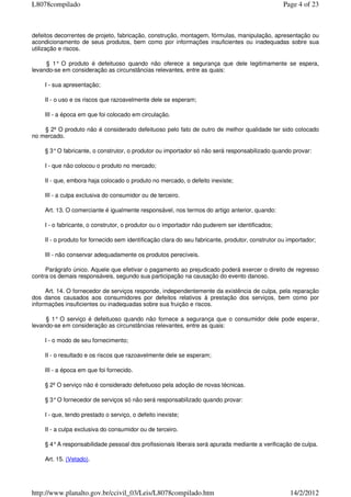 defeitos decorrentes de projeto, fabricação, construção, montagem, fórmulas, manipulação, apresentação ou
acondicionamento de seus produtos, bem como por informações insuficientes ou inadequadas sobre sua
utilização e riscos.
§ 1° O produto é defeituoso quando não oferece a segurança que dele legitimamente se espera,
levando-se em consideração as circunstâncias relevantes, entre as quais:
I - sua apresentação;
II - o uso e os riscos que razoavelmente dele se esperam;
III - a época em que foi colocado em circulação.
§ 2º O produto não é considerado defeituoso pelo fato de outro de melhor qualidade ter sido colocado
no mercado.
§ 3°O fabricante, o construtor, o produtor ou importador só não será responsabilizado quando provar:
I - que não colocou o produto no mercado;
II - que, embora haja colocado o produto no mercado, o defeito inexiste;
III - a culpa exclusiva do consumidor ou de terceiro.
Art. 13. O comerciante é igualmente responsável, nos termos do artigo anterior, quando:
I - o fabricante, o construtor, o produtor ou o importador não puderem ser identificados;
II - o produto for fornecido sem identificação clara do seu fabricante, produtor, construtor ou importador;
III - não conservar adequadamente os produtos perecíveis.
Parágrafo único. Aquele que efetivar o pagamento ao prejudicado poderá exercer o direito de regresso
contra os demais responsáveis, segundo sua participação na causação do evento danoso.
Art. 14. O fornecedor de serviços responde, independentemente da existência de culpa, pela reparação
dos danos causados aos consumidores por defeitos relativos à prestação dos serviços, bem como por
informações insuficientes ou inadequadas sobre sua fruição e riscos.
§ 1° O serviço é defeituoso quando não fornece a segurança que o consumidor dele pode esperar,
levando-se em consideração as circunstâncias relevantes, entre as quais:
I - o modo de seu fornecimento;
II - o resultado e os riscos que razoavelmente dele se esperam;
III - a época em que foi fornecido.
§ 2º O serviço não é considerado defeituoso pela adoção de novas técnicas.
§ 3°O fornecedor de serviços só não será responsabilizado quando provar:
I - que, tendo prestado o serviço, o defeito inexiste;
II - a culpa exclusiva do consumidor ou de terceiro.
§ 4°A responsabilidade pessoal dos profissionais liberais será apurada mediante a verificação de culpa.
Art. 15. (Vetado).
Page 4 of 23L8078compilado
14/2/2012http://www.planalto.gov.br/ccivil_03/Leis/L8078compilado.htm
 