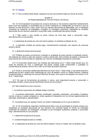 Art. 16. (Vetado).
Art. 17. Para os efeitos desta Seção, equiparam-se aos consumidores todas as vítimas do evento.
SEÇÃO III
Da Responsabilidade por Vício do Produto e do Serviço
Art. 18. Os fornecedores de produtos de consumo duráveis ou não duráveis respondem solidariamente
pelos vícios de qualidade ou quantidade que os tornem impróprios ou inadequados ao consumo a que se
destinam ou lhes diminuam o valor, assim como por aqueles decorrentes da disparidade, com a indicações
constantes do recipiente, da embalagem, rotulagem ou mensagem publicitária, respeitadas as variações
decorrentes de sua natureza, podendo o consumidor exigir a substituição das partes viciadas.
§ 1° Não sendo o vício sanado no prazo máximo de trinta dias, pode o consumidor exigir,
alternativamente e à sua escolha:
I - a substituição do produto por outro da mesma espécie, em perfeitas condições de uso;
II - a restituição imediata da quantia paga, monetariamente atualizada, sem prejuízo de eventuais
perdas e danos;
III - o abatimento proporcional do preço.
§ 2°Poderão as partes convencionar a redução ou ampliação do prazo previsto no parágrafo anterior,
não podendo ser inferior a sete nem superior a cento e oitenta dias. Nos contratos de adesão, a cláusula de
prazo deverá ser convencionada em separado, por meio de manifestação expressa do consumidor.
§ 3° O consumidor poderá fazer uso imediato das alternativas do § 1° deste artigo sempre que, em
razão da extensão do vício, a substituição das partes viciadas puder comprometer a qualidade ou
características do produto, diminuir-lhe o valor ou se tratar de produto essencial.
§ 4°Tendo o consumidor optado pela alternativa do inciso I do § 1°deste artigo, e não sendo possível a
substituição do bem, poderá haver substituição por outro de espécie, marca ou modelo diversos, mediante
complementação ou restituição de eventual diferença de preço, sem prejuízo do disposto nos incisos II e III
do § 1°deste artigo.
§ 5° No caso de fornecimento de produtos in natura, será responsável perante o consumidor o
fornecedor imediato, exceto quando identificado claramente seu produtor.
§ 6°São impróprios ao uso e consumo:
I - os produtos cujos prazos de validade estejam vencidos;
II - os produtos deteriorados, alterados, adulterados, avariados, falsificados, corrompidos, fraudados,
nocivos à vida ou à saúde, perigosos ou, ainda, aqueles em desacordo com as normas regulamentares de
fabricação, distribuição ou apresentação;
III - os produtos que, por qualquer motivo, se revelem inadequados ao fim a que se destinam.
Art. 19. Os fornecedores respondem solidariamente pelos vícios de quantidade do produto sempre que,
respeitadas as variações decorrentes de sua natureza, seu conteúdo líquido for inferior às indicações
constantes do recipiente, da embalagem, rotulagem ou de mensagem publicitária, podendo o consumidor
exigir, alternativamente e à sua escolha:
I - o abatimento proporcional do preço;
II - complementação do peso ou medida;
III - a substituição do produto por outro da mesma espécie, marca ou modelo, sem os aludidos vícios;
Page 5 of 23L8078compilado
14/2/2012http://www.planalto.gov.br/ccivil_03/Leis/L8078compilado.htm
 