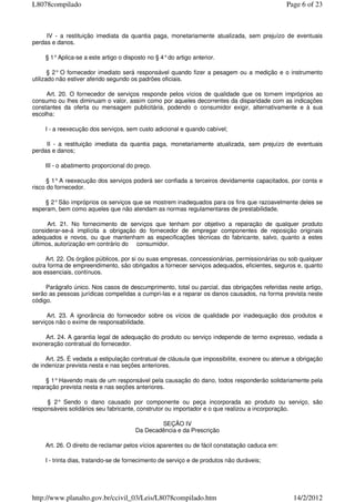 IV - a restituição imediata da quantia paga, monetariamente atualizada, sem prejuízo de eventuais
perdas e danos.
§ 1°Aplica-se a este artigo o disposto no § 4°do artigo anterior.
§ 2° O fornecedor imediato será responsável quando fizer a pesagem ou a medição e o instrumento
utilizado não estiver aferido segundo os padrões oficiais.
Art. 20. O fornecedor de serviços responde pelos vícios de qualidade que os tornem impróprios ao
consumo ou lhes diminuam o valor, assim como por aqueles decorrentes da disparidade com as indicações
constantes da oferta ou mensagem publicitária, podendo o consumidor exigir, alternativamente e à sua
escolha:
I - a reexecução dos serviços, sem custo adicional e quando cabível;
II - a restituição imediata da quantia paga, monetariamente atualizada, sem prejuízo de eventuais
perdas e danos;
III - o abatimento proporcional do preço.
§ 1°A reexecução dos serviços poderá ser confiada a terceiros devidamente capacitados, por conta e
risco do fornecedor.
§ 2°São impróprios os serviços que se mostrem inadequados para os fins que razoavelmente deles se
esperam, bem como aqueles que não atendam as normas regulamentares de prestabilidade.
Art. 21. No fornecimento de serviços que tenham por objetivo a reparação de qualquer produto
considerar-se-á implícita a obrigação do fornecedor de empregar componentes de reposição originais
adequados e novos, ou que mantenham as especificações técnicas do fabricante, salvo, quanto a estes
últimos, autorização em contrário do consumidor.
Art. 22. Os órgãos públicos, por si ou suas empresas, concessionárias, permissionárias ou sob qualquer
outra forma de empreendimento, são obrigados a fornecer serviços adequados, eficientes, seguros e, quanto
aos essenciais, contínuos.
Parágrafo único. Nos casos de descumprimento, total ou parcial, das obrigações referidas neste artigo,
serão as pessoas jurídicas compelidas a cumpri-las e a reparar os danos causados, na forma prevista neste
código.
Art. 23. A ignorância do fornecedor sobre os vícios de qualidade por inadequação dos produtos e
serviços não o exime de responsabilidade.
Art. 24. A garantia legal de adequação do produto ou serviço independe de termo expresso, vedada a
exoneração contratual do fornecedor.
Art. 25. É vedada a estipulação contratual de cláusula que impossibilite, exonere ou atenue a obrigação
de indenizar prevista nesta e nas seções anteriores.
§ 1°Havendo mais de um responsável pela causação do dano, todos responderão solidariamente pela
reparação prevista nesta e nas seções anteriores.
§ 2° Sendo o dano causado por componente ou peça incorporada ao produto ou serviço, são
responsáveis solidários seu fabricante, construtor ou importador e o que realizou a incorporação.
SEÇÃO IV
Da Decadência e da Prescrição
Art. 26. O direito de reclamar pelos vícios aparentes ou de fácil constatação caduca em:
I - trinta dias, tratando-se de fornecimento de serviço e de produtos não duráveis;
Page 6 of 23L8078compilado
14/2/2012http://www.planalto.gov.br/ccivil_03/Leis/L8078compilado.htm
 