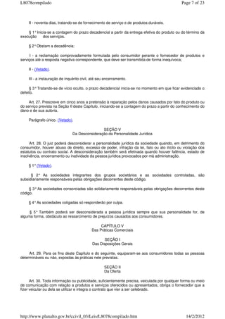 II - noventa dias, tratando-se de fornecimento de serviço e de produtos duráveis.
§ 1°Inicia-se a contagem do prazo decadencial a partir da entrega efetiva do produto ou do término da
execução dos serviços.
§ 2°Obstam a decadência:
I - a reclamação comprovadamente formulada pelo consumidor perante o fornecedor de produtos e
serviços até a resposta negativa correspondente, que deve ser transmitida de forma inequívoca;
II - (Vetado).
III - a instauração de inquérito civil, até seu encerramento.
§ 3°Tratando-se de vício oculto, o prazo decadencial inicia-se no momento em que ficar evidenciado o
defeito.
Art. 27. Prescreve em cinco anos a pretensão à reparação pelos danos causados por fato do produto ou
do serviço prevista na Seção II deste Capítulo, iniciando-se a contagem do prazo a partir do conhecimento do
dano e de sua autoria.
Parágrafo único. (Vetado).
SEÇÃO V
Da Desconsideração da Personalidade Jurídica
Art. 28. O juiz poderá desconsiderar a personalidade jurídica da sociedade quando, em detrimento do
consumidor, houver abuso de direito, excesso de poder, infração da lei, fato ou ato ilícito ou violação dos
estatutos ou contrato social. A desconsideração também será efetivada quando houver falência, estado de
insolvência, encerramento ou inatividade da pessoa jurídica provocados por má administração.
§ 1°(Vetado).
§ 2° As sociedades integrantes dos grupos societários e as sociedades controladas, são
subsidiariamente responsáveis pelas obrigações decorrentes deste código.
§ 3°As sociedades consorciadas são solidariamente responsáveis pelas obrigações decorrentes deste
código.
§ 4°As sociedades coligadas só responderão por culpa.
§ 5° Também poderá ser desconsiderada a pessoa jurídica sempre que sua personalidade for, de
alguma forma, obstáculo ao ressarcimento de prejuízos causados aos consumidores.
CAPÍTULO V
Das Práticas Comerciais
SEÇÃO I
Das Disposições Gerais
Art. 29. Para os fins deste Capítulo e do seguinte, equiparam-se aos consumidores todas as pessoas
determináveis ou não, expostas às práticas nele previstas.
SEÇÃO II
Da Oferta
Art. 30. Toda informação ou publicidade, suficientemente precisa, veiculada por qualquer forma ou meio
de comunicação com relação a produtos e serviços oferecidos ou apresentados, obriga o fornecedor que a
fizer veicular ou dela se utilizar e integra o contrato que vier a ser celebrado.
Page 7 of 23L8078compilado
14/2/2012http://www.planalto.gov.br/ccivil_03/Leis/L8078compilado.htm
 