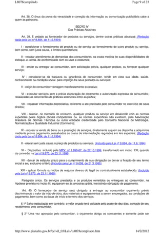 Art. 38. O ônus da prova da veracidade e correção da informação ou comunicação publicitária cabe a
quem as patrocina.
SEÇÃO IV
Das Práticas Abusivas
Art. 39. É vedado ao fornecedor de produtos ou serviços, dentre outras práticas abusivas: (Redação
dada pela Lei nº 8.884, de 11.6.1994)
I - condicionar o fornecimento de produto ou de serviço ao fornecimento de outro produto ou serviço,
bem como, sem justa causa, a limites quantitativos;
II - recusar atendimento às demandas dos consumidores, na exata medida de suas disponibilidades de
estoque, e, ainda, de conformidade com os usos e costumes;
III - enviar ou entregar ao consumidor, sem solicitação prévia, qualquer produto, ou fornecer qualquer
serviço;
IV - prevalecer-se da fraqueza ou ignorância do consumidor, tendo em vista sua idade, saúde,
conhecimento ou condição social, para impingir-lhe seus produtos ou serviços;
V - exigir do consumidor vantagem manifestamente excessiva;
VI - executar serviços sem a prévia elaboração de orçamento e autorização expressa do consumidor,
ressalvadas as decorrentes de práticas anteriores entre as partes;
VII - repassar informação depreciativa, referente a ato praticado pelo consumidor no exercício de seus
direitos;
VIII - colocar, no mercado de consumo, qualquer produto ou serviço em desacordo com as normas
expedidas pelos órgãos oficiais competentes ou, se normas específicas não existirem, pela Associação
Brasileira de Normas Técnicas ou outra entidade credenciada pelo Conselho Nacional de Metrologia,
Normalização e Qualidade Industrial (Conmetro);
IX - recusar a venda de bens ou a prestação de serviços, diretamente a quem se disponha a adquiri-los
mediante pronto pagamento, ressalvados os casos de intermediação regulados em leis especiais; (Redação
dada pela Lei nº 8.884, de 11.6.1994)
X - elevar sem justa causa o preço de produtos ou serviços. (Incluído pela Lei nº 8.884, de 11.6.1994)
XI - Dispositivo incluído pela MPV nº 1.890-67, de 22.10.1999, transformado em inciso XIII, quando
da converão na Lei nº 9.870, de 23.11.1999
XII - deixar de estipular prazo para o cumprimento de sua obrigação ou deixar a fixação de seu termo
inicial a seu exclusivo critério.(Incluído pela Lei nº 9.008, de 21.3.1995)
XIII - aplicar fórmula ou índice de reajuste diverso do legal ou contratualmente estabelecido. (Incluído
pela Lei nº 9.870, de 23.11.1999)
Parágrafo único. Os serviços prestados e os produtos remetidos ou entregues ao consumidor, na
hipótese prevista no inciso III, equiparam-se às amostras grátis, inexistindo obrigação de pagamento.
Art. 40. O fornecedor de serviço será obrigado a entregar ao consumidor orçamento prévio
discriminando o valor da mão-de-obra, dos materiais e equipamentos a serem empregados, as condições de
pagamento, bem como as datas de início e término dos serviços.
§ 1º Salvo estipulação em contrário, o valor orçado terá validade pelo prazo de dez dias, contado de seu
recebimento pelo consumidor.
§ 2° Uma vez aprovado pelo consumidor, o orçamento obriga os contraentes e somente pode ser
Page 9 of 23L8078compilado
14/2/2012http://www.planalto.gov.br/ccivil_03/Leis/L8078compilado.htm
 