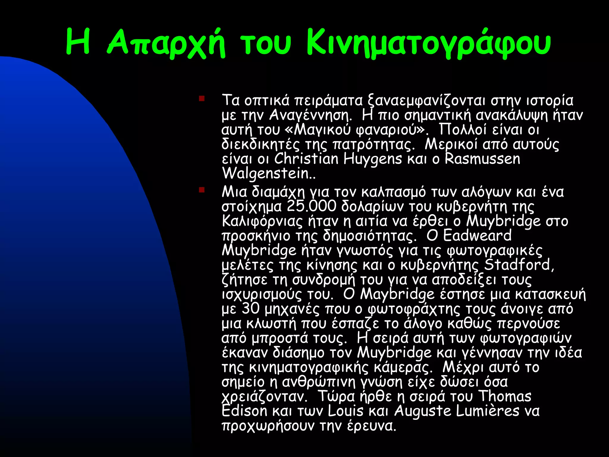 Η Απαρχή του Κινηματογράφου
 Τα οπτικά πειράματα ξαναεμφανίζονται στην ιστορία
με την Αναγέννηση. Η πιο σημαντική ανακάλυψη ήταν
αυτή του «Μαγικού φαναριού». Πολλοί είναι οι
διεκδικητές της πατρότητας. Μερικοί από αυτούς
είναι οι Christian Huygens και ο Rasmussen
Walgenstein..
 Μια διαμάχη για τον καλπασμό των αλόγων και ένα
στοίχημα 25.000 δολαρίων του κυβερνήτη της
Καλιφόρνιας ήταν η αιτία να έρθει ο Muybridge στο
προσκήνιο της δημοσιότητας. Ο Eadweard
Muybridge ήταν γνωστός για τις φωτογραφικές
μελέτες της κίνησης και ο κυβερνήτης Stadford,
ζήτησε τη συνδρομή του για να αποδείξει τους
ισχυρισμούς του. Ο Maybridge έστησε μια κατασκευή
με 30 μηχανές που ο φωτοφράχτης τους άνοιγε από
μια κλωστή που έσπαζε το άλογο καθώς περνούσε
από μπροστά τους. Η σειρά αυτή των φωτογραφιών
έκαναν διάσημο τον Muybridge και γέννησαν την ιδέα
της κινηματογραφικής κάμερας. Μέχρι αυτό το
σημείο η ανθρώπινη γνώση είχε δώσει όσα
χρειάζονταν. Τώρα ήρθε η σειρά του Thomas
Edison και των Louis και Auguste Lumières να
προχωρήσουν την έρευνα.
 