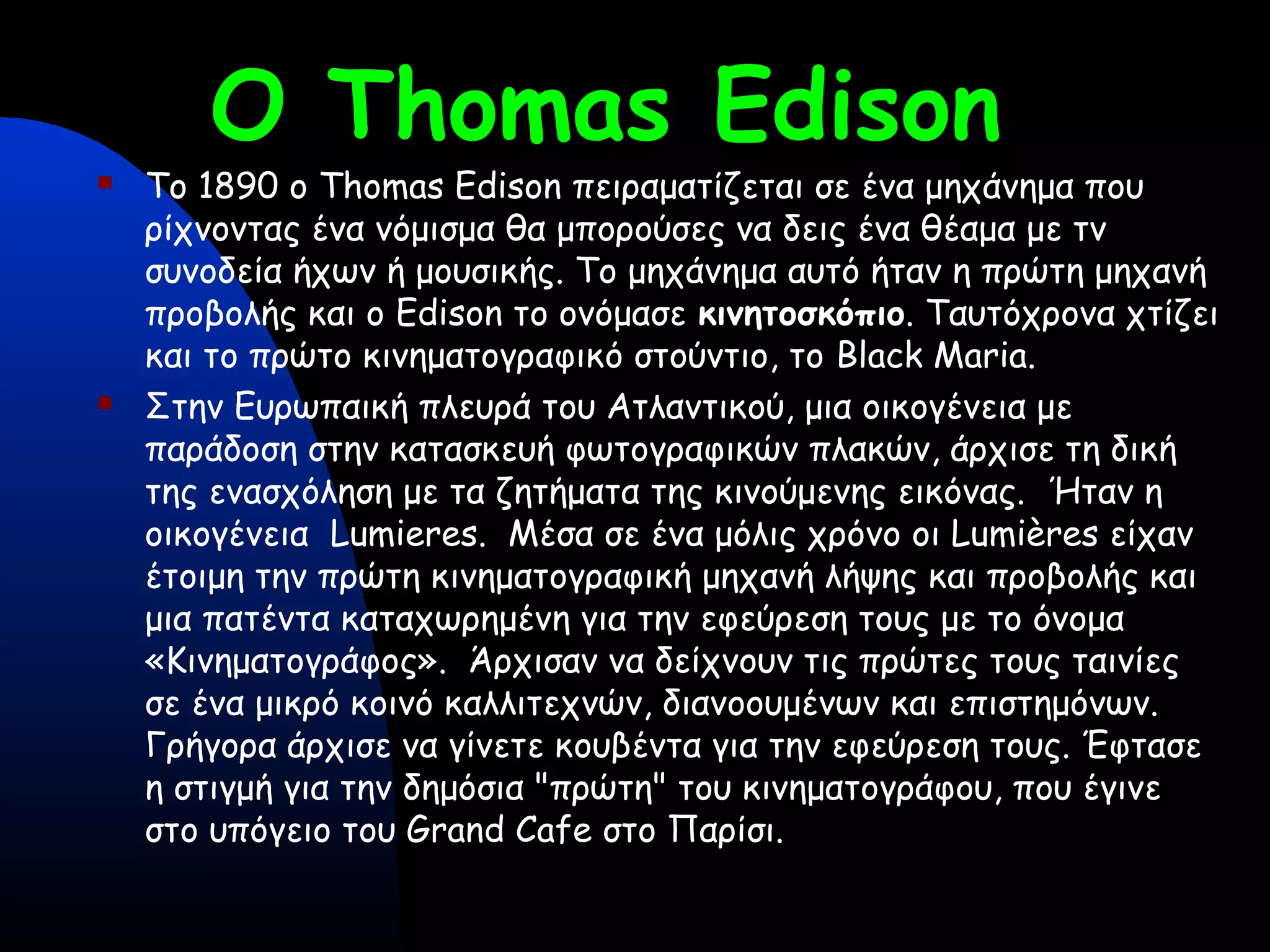 O Thomas Edison
 Το 1890 o Thomas Edison πειραματίζεται σε ένα μηχάνημα που
ρίχνοντας ένα νόμισμα θα μπορούσες να δεις ένα θέαμα με τν
συνοδεία ήχων ή μουσικής. Το μηχάνημα αυτό ήταν η πρώτη μηχανή
προβολής και ο Edison το ονόμασε κινητοσκόπιο. Ταυτόχρονα χτίζει
και το πρώτο κινηματογραφικό στούντιο, το Black Maria.
 Στην Ευρωπαική πλευρά του Ατλαντικού, μια οικογένεια με
παράδοση στην κατασκευή φωτογραφικών πλακών, άρχισε τη δική
της ενασχόληση με τα ζητήματα της κινούμενης εικόνας. Ήταν η
οικογένεια Lumieres. Μέσα σε ένα μόλις χρόνο οι Lumières είχαν
έτοιμη την πρώτη κινηματογραφική μηχανή λήψης και προβολής και
μια πατέντα καταχωρημένη για την εφεύρεση τους με το όνομα
«Κινηματογράφος». Άρχισαν να δείχνουν τις πρώτες τους ταινίες
σε ένα μικρό κοινό καλλιτεχνών, διανοουμένων και επιστημόνων.
Γρήγορα άρχισε να γίνετε κουβέντα για την εφεύρεση τους. Έφτασε
η στιγμή για την δημόσια "πρώτη" του κινηματογράφου, που έγινε
στο υπόγειο του Grand Cafe στο Παρίσι. 
 