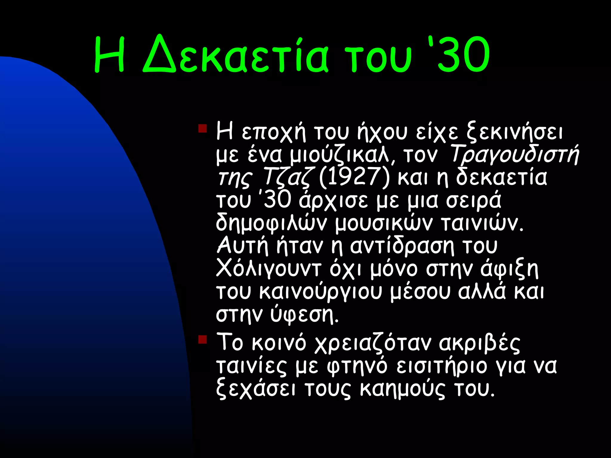 Η Δεκαετία του ‘30
 
 Η εποχή του ήχου είχε ξεκινήσει
με ένα μιούζικαλ, τον Τραγουδιστή
της Τζαζ (1927) και η δεκαετία
του ’30 άρχισε με μια σειρά
δημοφιλών μουσικών ταινιών.
Αυτή ήταν η αντίδραση του
Χόλιγουντ όχι μόνο στην άφιξη
του καινούργιου μέσου αλλά και
στην ύφεση.
 Το κοινό χρειαζόταν ακριβές
ταινίες με φτηνό εισιτήριο για να
ξεχάσει τους καημούς του.
 