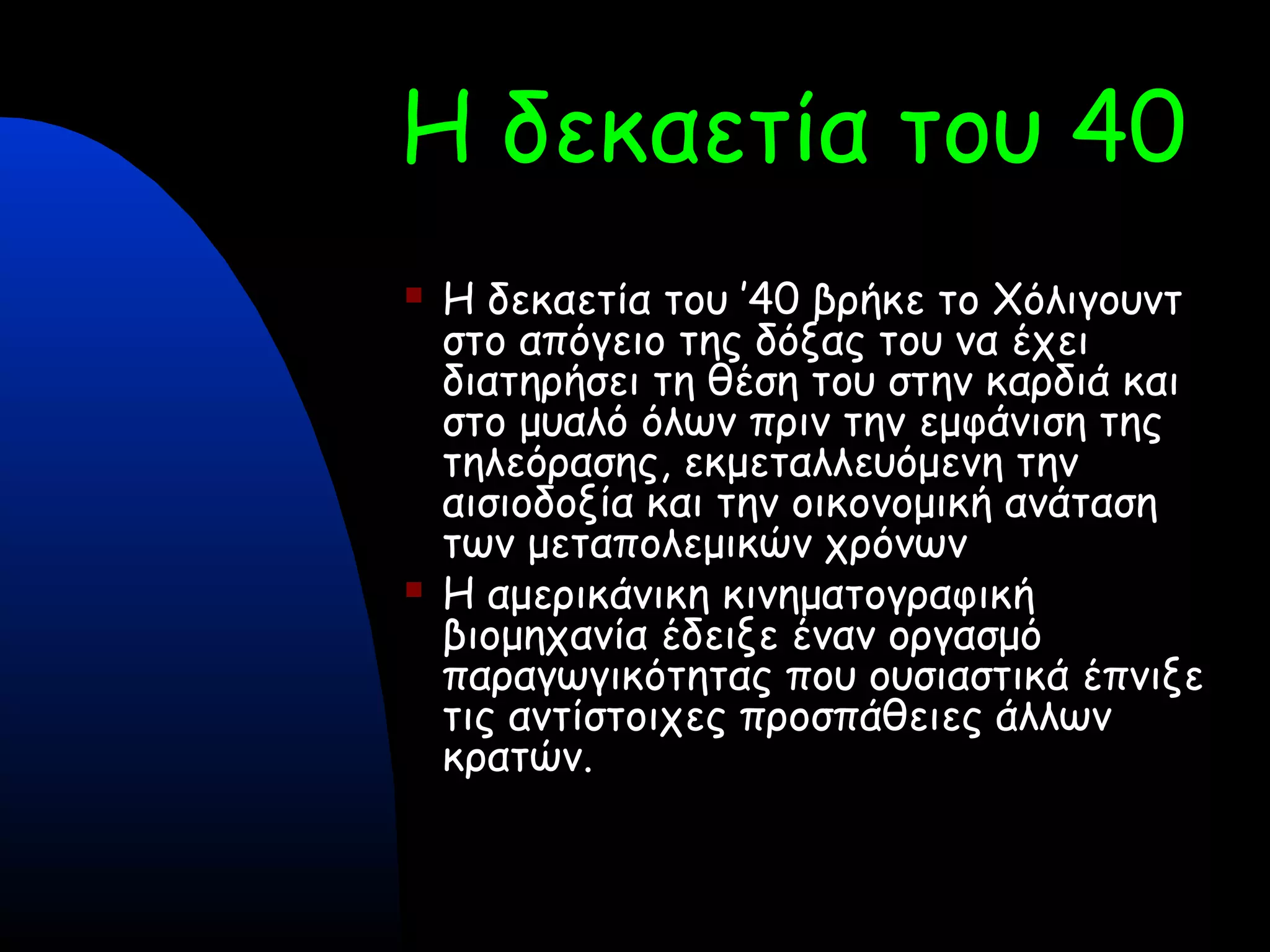 Η δεκαετία του 40
 Η δεκαετία του ’40 βρήκε το Χόλιγουντ
στο απόγειο της δόξας του να έχει
διατηρήσει τη θέση του στην καρδιά και
στο μυαλό όλων πριν την εμφάνιση της
τηλεόρασης, εκμεταλλευόμενη την
αισιοδοξία και την οικονομική ανάταση
των μεταπολεμικών χρόνων
 Η αμερικάνικη κινηματογραφική
βιομηχανία έδειξε έναν οργασμό
παραγωγικότητας που ουσιαστικά έπνιξε
τις αντίστοιχες προσπάθειες άλλων
κρατών.
 