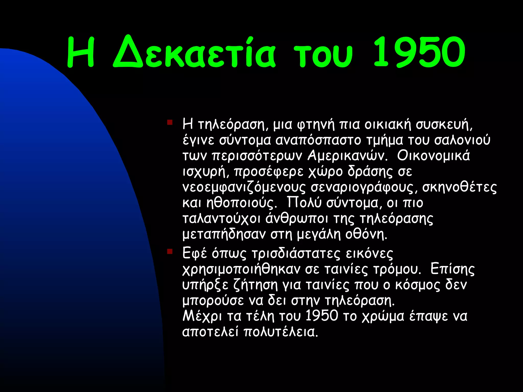 Η Δεκαετία του 1950
 Η τηλεόραση, μια φτηνή πια οικιακή συσκευή,
έγινε σύντομα αναπόσπαστο τμήμα του σαλονιού
των περισσότερων Αμερικανών. Οικονομικά
ισχυρή, προσέφερε χώρο δράσης σε
νεοεμφανιζόμενους σεναριογράφους, σκηνοθέτες
και ηθοποιούς. Πολύ σύντομα, οι πιο
ταλαντούχοι άνθρωποι της τηλεόρασης
μεταπήδησαν στη μεγάλη οθόνη.
 Eφέ όπως τρισδιάστατες εικόνες
χρησιμοποιήθηκαν σε ταινίες τρόμου. Επίσης
υπήρξε ζήτηση για ταινίες που ο κόσμος δεν
μπορούσε να δει στην τηλεόραση.
Μέχρι τα τέλη του 1950 το χρώμα έπαψε να
αποτελεί πολυτέλεια.
 