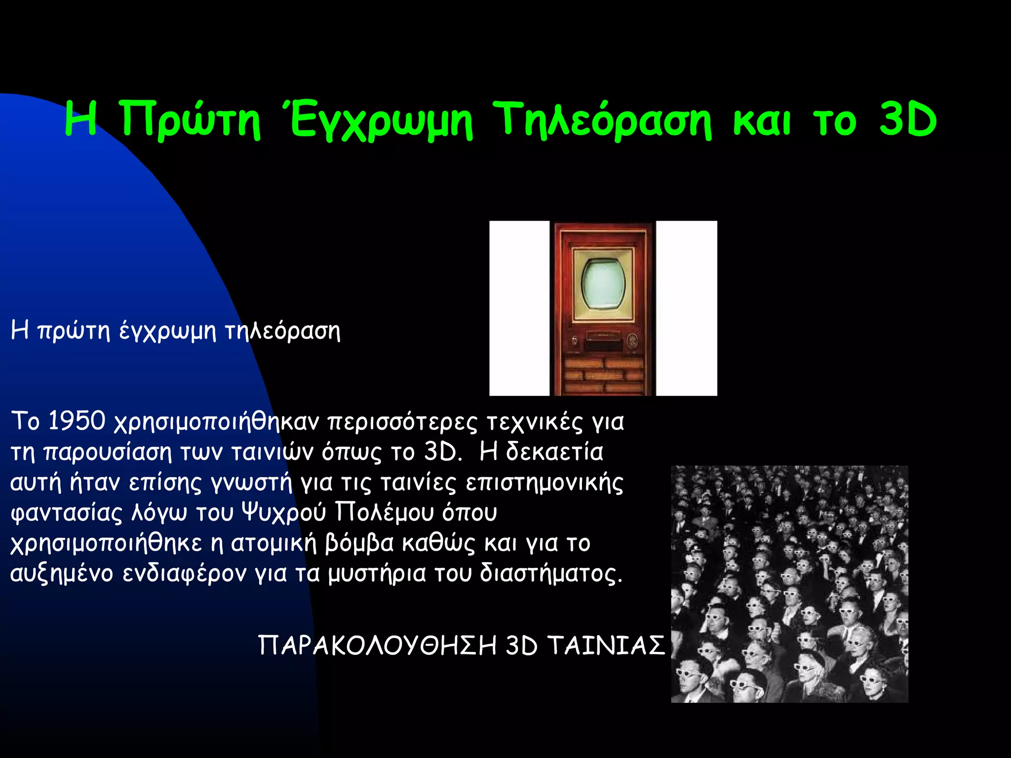 Η Πρώτη Έγχρωμη Τηλεόραση και το 3D
Η πρώτη έγχρωμη τηλεόραση
Το 1950 χρησιμοποιήθηκαν περισσότερες τεχνικές για
τη παρουσίαση των ταινιών όπως το 3D. Η δεκαετία
αυτή ήταν επίσης γνωστή για τις ταινίες επιστημονικής
φαντασίας λόγω του Ψυχρού Πολέμου όπου
χρησιμοποιήθηκε η ατομική βόμβα καθώς και για το
αυξημένο ενδιαφέρον για τα μυστήρια του διαστήματος.
ΠΑΡΑΚΟΛΟΥΘΗΣΗ 3D ΤΑΙΝΙΑΣ
 