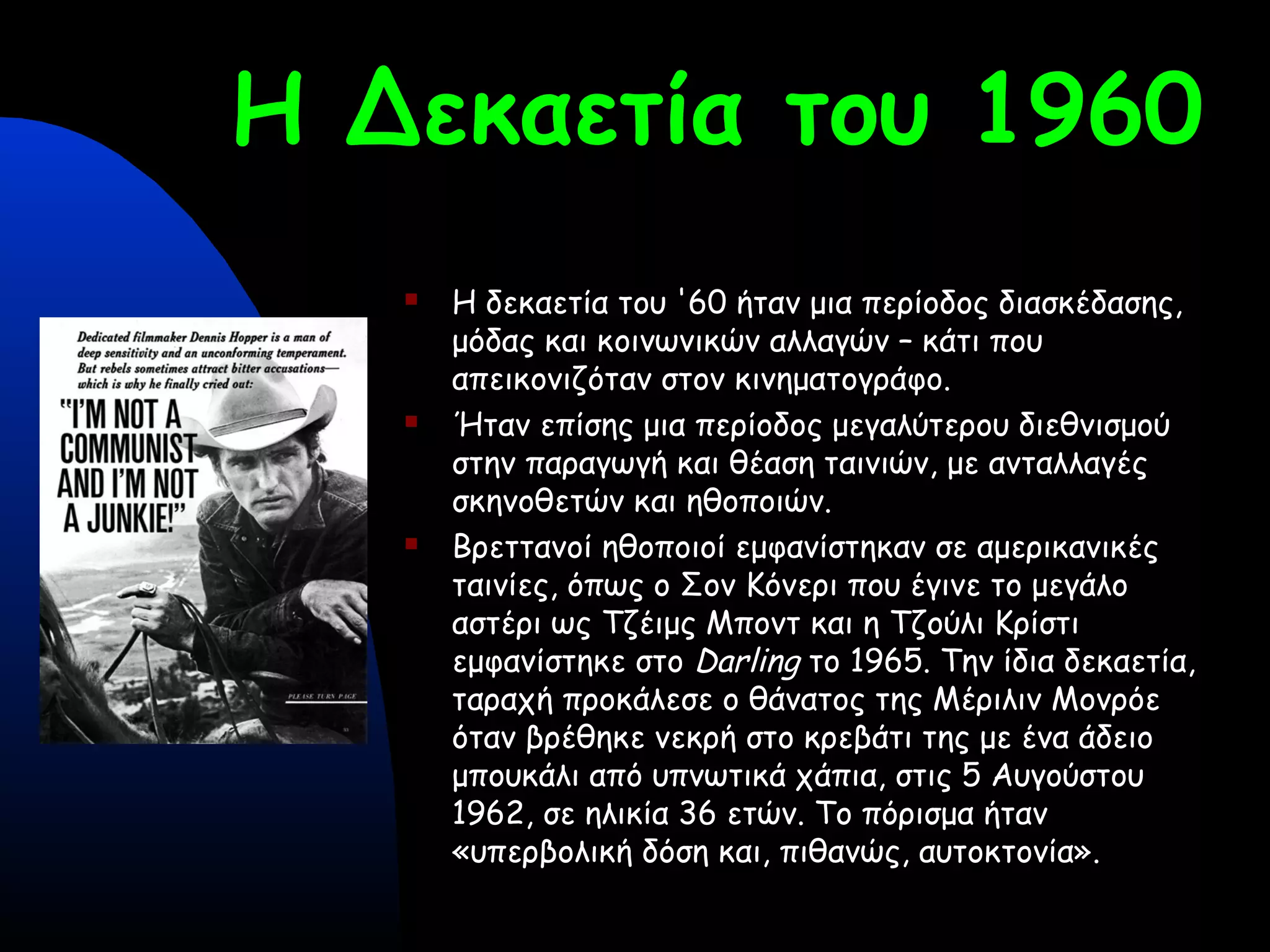 Η Δεκαετία του 1960
 Η δεκαετία του '60 ήταν μια περίοδος διασκέδασης,
μόδας και κοινωνικών αλλαγών – κάτι που
απεικονιζόταν στον κινηματογράφο.
 Ήταν επίσης μια περίοδος μεγαλύτερου διεθνισμού
στην παραγωγή και θέαση ταινιών, με ανταλλαγές
σκηνοθετών και ηθοποιών.
 Βρεττανοί ηθοποιοί εμφανίστηκαν σε αμερικανικές
ταινίες, όπως ο Σον Κόνερι που έγινε το μεγάλο
αστέρι ως Τζέιμς Μποντ και η Τζούλι Κρίστι
εμφανίστηκε στο Darling το 1965. Την ίδια δεκαετία,
ταραχή προκάλεσε ο θάνατος της Μέριλιν Μονρόε
όταν βρέθηκε νεκρή στο κρεβάτι της με ένα άδειο
μπουκάλι από υπνωτικά χάπια, στις 5 Αυγούστου
1962, σε ηλικία 36 ετών. Το πόρισμα ήταν
«υπερβολική δόση και, πιθανώς, αυτοκτονία».
 