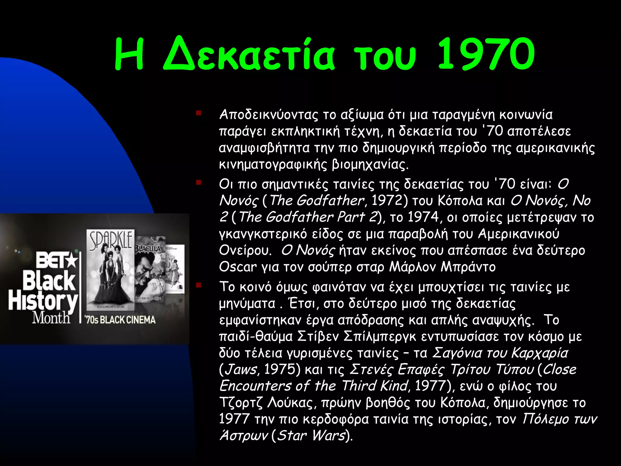 Η Δεκαετία του 1970
 Αποδεικνύοντας το αξίωμα ότι μια ταραγμένη κοινωνία
παράγει εκπληκτική τέχνη, η δεκαετία του '70 αποτέλεσε
αναμφισβήτητα την πιο δημιουργική περίοδο της αμερικανικής
κινηματογραφικής βιομηχανίας.
 Οι πιο σημαντικές ταινίες της δεκαετίας του '70 είναι: Ο
Νονός (The Godfather, 1972) του Κόπολα και Ο Νονός, No
2 (The Godfather Part 2), το 1974, οι οποίες μετέτρεψαν το
γκανγκστερικό είδος σε μια παραβολή του Αμερικανικού
Ονείρου. Ο Νονός ήταν εκείνος που απέσπασε ένα δεύτερο
Oscar για τον σούπερ σταρ Μάρλον Μπράντο
 Το κοινό όμως φαινόταν να έχει μπουχτίσει τις ταινίες με
μηνύματα . Έτσι, στο δεύτερο μισό της δεκαετίας
εμφανίστηκαν έργα απόδρασης και απλής αναψυχής. Το
παιδί-θαύμα Στίβεν Σπίλμπεργκ εντυπωσίασε τον κόσμο με
δύο τέλεια γυρισμένες ταινίες – τα Σαγόνια του Καρχαρία
(Jaws, 1975) και τις Στενές Επαφές Τρίτου Τύπου (Close
Encounters of the Third Kind, 1977), ενώ ο φίλος του
Τζορτζ Λούκας, πρώην βοηθός του Κόπολα, δημιούργησε το
1977 την πιο κερδοφόρα ταινία της ιστορίας, τον Πόλεμο των
Άστρων (Star Wars).
 