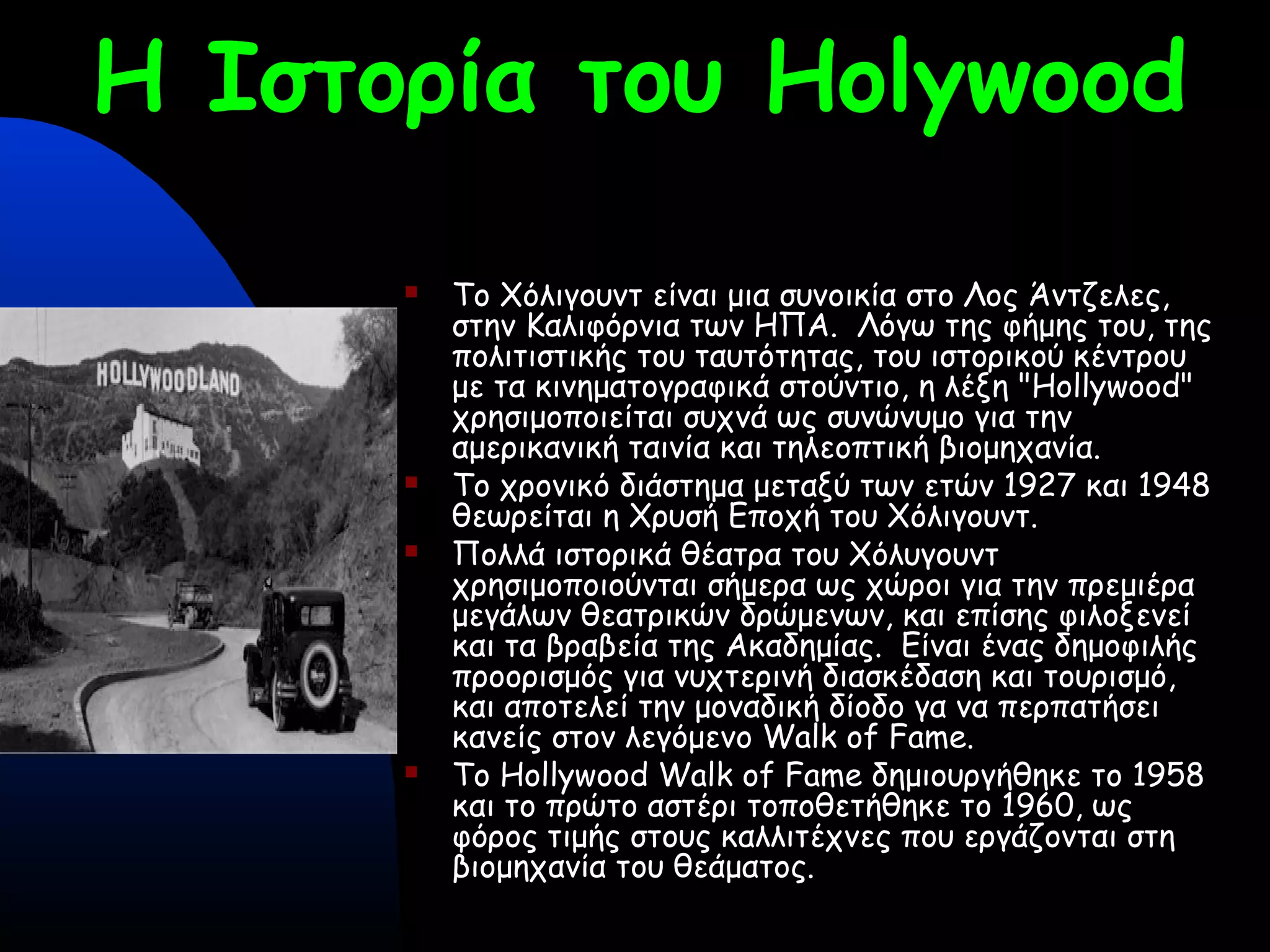 Η Ιστορία του Holywood
 Το Χόλιγουντ είναι μια συνοικία στο Λος Άντζελες,
στην Καλιφόρνια των ΗΠΑ. Λόγω της φήμης του, της
πολιτιστικής του ταυτότητας, του ιστορικού κέντρου
με τα κινηματογραφικά στούντιο, η λέξη "Hollywood"
χρησιμοποιείται συχνά ως συνώνυμο για την
αμερικανική ταινία και τηλεοπτική βιομηχανία.
 Το χρονικό διάστημα μεταξύ των ετών 1927 και 1948
θεωρείται η Χρυσή Εποχή του Χόλιγουντ.
 Πολλά ιστορικά θέατρα του Χόλυγουντ
χρησιμοποιούνται σήμερα ως χώροι για την πρεμιέρα
μεγάλων θεατρικών δρώμενων, και επίσης φιλοξενεί
και τα βραβεία της Ακαδημίας. Είναι ένας δημοφιλής
προορισμός για νυχτερινή διασκέδαση και τουρισμό,
και αποτελεί την μοναδική δίοδο γα να περπατήσει
κανείς στον λεγόμενο Walk of Fame.
 Το Hollywood Walk of Fame δημιουργήθηκε το 1958
και το πρώτο αστέρι τοποθετήθηκε το 1960, ως
φόρος τιμής στους καλλιτέχνες που εργάζονται στη
βιομηχανία του θεάματος.
 