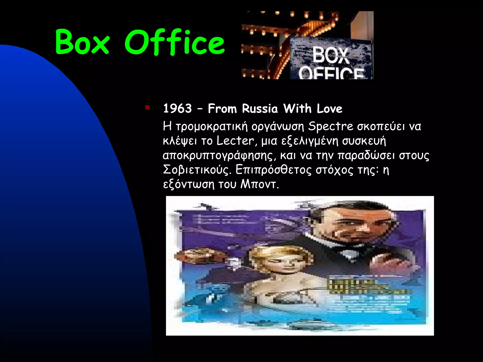Box Office
 1963 – From Russia With Love
Η τρομοκρατική οργάνωση Spectre σκοπεύει να
κλέψει το Lecter, μια εξελιγμένη συσκευή
αποκρυπτογράφησης, και να την παραδώσει στους
Σοβιετικούς. Επιπρόσθετος στόχος της: η
εξόντωση του Μποντ.
 