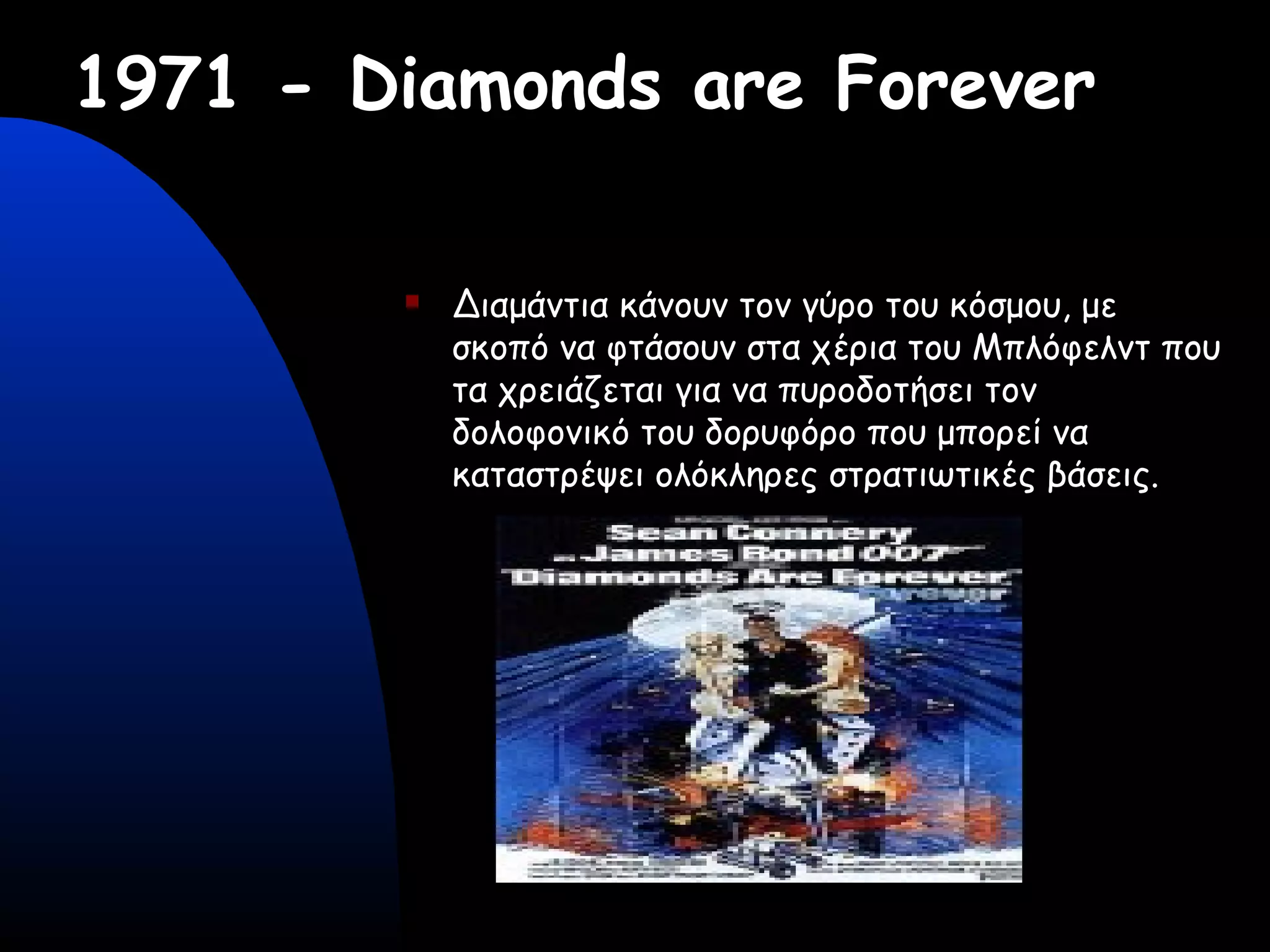1971 - Diamonds are Forever
 Διαμάντια κάνουν τον γύρο του κόσμου, με
σκοπό να φτάσουν στα χέρια του Μπλόφελντ που
τα χρειάζεται για να πυροδοτήσει τον
δολοφονικό του δορυφόρο που μπορεί να
καταστρέψει ολόκληρες στρατιωτικές βάσεις.
 
