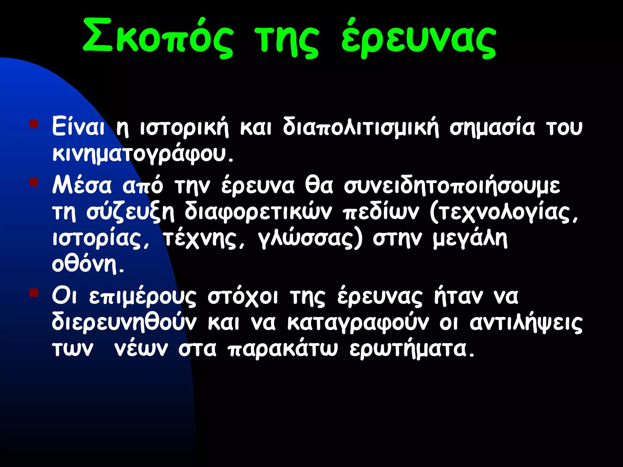 Σκοπός της έρευνας
 Είναι η ιστορική και διαπολιτισμική σημασία του
κινηματογράφου.
 Μέσα από την έρευνα θα συνειδητοποιήσουμε
τη σύζευξη διαφορετικών πεδίων (τεχνολογίας,
ιστορίας, τέχνης, γλώσσας) στην μεγάλη
οθόνη.
 Οι επιμέρους στόχοι της έρευνας ήταν να
διερευνηθούν και να καταγραφούν οι αντιλήψεις
των νέων στα παρακάτω ερωτήματα.
 