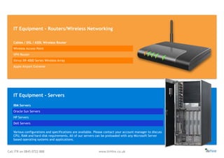 Call ITR on 0845 0722 888 www.itrHire.co.uk
IT Equipment - Routers/Wireless Networking
Various configurations and specifications are available. Please contact your account manager to discuss
CPU, RAM and hard disk requirements. All of our servers can be preloaded with any Microsoft Server
based operating systems and applications.
Cables / DSL / ASDL Wireless Router
Wireless Access Point
VPN Router
Xirrus XR-4000 Series Wireless Array
Apple Airport Extreme
IBM Servers
Oracle Sun Servers
HP Servers
Dell Servers
IT Equipment - Servers
 