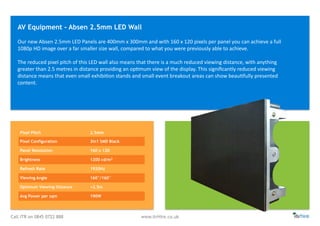 Call ITR on 0845 0722 888 www.itrHire.co.uk
Our	
  new	
  Absen	
  2.5mm	
  LED	
  Panels	
  are	
  400mm	
  x	
  300mm	
  and	
  with	
  160	
  x	
  120	
  pixels	
  per	
  panel	
  you	
  can	
  achieve	
  a	
  full	
  
1080p	
  HD	
  image	
  over	
  a	
  far	
  smaller	
  size	
  wall,	
  compared	
  to	
  what	
  you	
  were	
  previously	
  able	
  to	
  achieve.	
  
The	
  reduced	
  pixel	
  pitch	
  of	
  this	
  LED	
  wall	
  also	
  means	
  that	
  there	
  is	
  a	
  much	
  reduced	
  viewing	
  distance,	
  with	
  anything	
  
greater	
  than	
  2.5	
  metres	
  in	
  distance	
  providing	
  an	
  opKmum	
  view	
  of	
  the	
  display.	
  This	
  signiﬁcantly	
  reduced	
  viewing	
  
distance	
  means	
  that	
  even	
  small	
  exhibiKon	
  stands	
  and	
  small	
  event	
  breakout	
  areas	
  can	
  show	
  beauKfully	
  presented	
  
content.
AV Equipment - Absen 2.5mm LED Wall
Pixel Pitch 2.5mm
Pixel Configuration 3in1 SMD Black
Panel Resolution 160 x 120
Brightness 1200 cd/m2
Refresh Rate 1920Hz
Viewing Angle 160°/160°
Optimum Viewing Distance >2.5m
Avg Power per sqm 190W
 