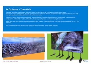 Call ITR on 0845 0722 888 www.itrHire.co.uk
Video wall technology is available to hire from ITR with the NEC X463UN 46” LED backlit seamless display panels. 
Available in various configurations, the high definition modular video wall offers an exceptional level of brightness ideal for use in high-
level light conditions including exhibitions and retail environments. 
 
The full LED backlit panels have a 5.9mm bezel, making them one of the most seamless displays on the market. The most popular
configurations include 4x3, 3x3, 2x2, 4x4 and 5x5, though any configuration is achievable using the panels.
W also have video walls available using our Samsung UE55 55’’ panels. in any configuration. This could include the popular 4x3, 3x3, 2x2,
4x4 or 5x5.
Both of these configuration options can be supported by our floor stand, or can be wall mounted.
AV Equipment - Video Walls
 
