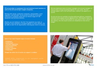 Call ITR on 0845 0722 888 www.itrHire.co.uk
ITR are providers or equipment hire and technical event solutions to
some of the UK and Europe’s largest companies.
Working with venues, production companies, stand builders, event
organisers, and end users, we are proud to bring life to an event,
conference or exhibition stand with our diverse range of IT/AV
equipment and technical solutions.
Whether you are looking to ‘dry hire’ the equipment you need, or
looking for some assistance in bringing together an event solution, ITR
are able to cater for all requirements, ensuring your event is a success.
We have dedicated teams of project managers and account managers on
hand to help to bring everything together for your event. We also
provide support with a full technical team, trained in all aspects of IT
and AV.
On-site services are available including dedicated delivery, installation,
technical event support and de-rigging services. Offering this means you
can hand over IT and AV requirements for your event to the a veteran of
the industry, who will ensure actions are completed on time and on
budget.
Some of our most frequent types of events include:
• Exhibitions
• Conferences
• Training Programmes
• Award Ceremonies
• Press Events
• Product Launches
• Productions
Though the entire list of events we support is endless!
PLEASE NOTE: Dimensions in our equipment guide
are for guidelines only.
 