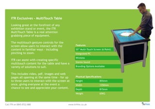 Call ITR on 0845 0722 888 www.itrHire.co.uk
ITR Exclusives - MultiTouch Table
Features
55” Multi-Touch Screen (6 Point)
Integrated PC
Wireless
Stereo Sound
Branding Options Available
Physical Specifications
Height 855mm
Width 1350mm
Depth 815mm
Weight 65KG
Looking great at the forefront of any
exhibition stand or event, the ITR
MultiTouch Table is a real attention
grabbing piece of equipment.
The multitouch gesture controls for the
screen allow users to interact with the
content in familiar ways - including
pinching to zoom.
ITR can assist with creating specific
multitouch content for the table and have a
variety of solutions to suit.
This includes video, pdf, images and web
pages all opening at the same time - for up
to three users to interact with the screen at
once, giving everyone at the event a
chance to see and appreciate your content.
 