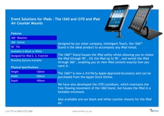 Call ITR on 0845 0722 888 www.itrHire.co.uk
Event Solutions for iPads - The i360 and i370 and iPad
Air Counter Mounts
Features
360° Rotation
360° Swivel
90° Tilt
Available in Black or White
Designed for iPad 2, 3, 4 and Air
Branding Options Available
Physical Specifications
Height 130mm
Width 250mm
Depth 190mm
Designed by our sister company, Intelligent Touch, the i360™
Stand is the ideal product to accompany any iPad rental.
The i360™ Stand houses the iPad safely whilst allowing you to rotate
the iPad through 90°, tilt the iPad up to 90°, and swivel the iPad
through 360°, enabling you to view iPad content exactly how you
want it.
The i360™ is now a 3rd Party Apple Approved Accessory and can be
purchased from the Apple Store Online.
We have also developed the i370 Lockdown, which maintains the
free flowing movement of the i360 Stand, but houses the iPad in a
lockable enclosure.
Also available are our black and white counter mounts for the iPad
air.
 