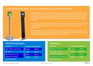 Call ITR on 0845 0722 888 www.itrHire.co.uk
Event Solutions for iPads - Powered iPad Kiosk and iPad Viewing Station
Physical Specifications
Height 1300mm
Width 465mm
Depth 425mm
Weight 10.9KG
Physical Specifications
Height 1400mm
Width 336mm
Depth 450mm
Weight 10.9KG
Features
Designed for iPad 2, 3, 4
Home Button can be
covered or exposed
Branding Options Available
Document Holder
iPad KioskiPad Viewing Station
Features
360° Rotation and Swivel
90° Tilt
Home Button can be
covered or exposed
Document Holder
The iPad Viewing Station from ITR is a secure display for a single iPad, with a full
360° rotation of the screen so you can easily switch the iPad between landscape
and portrait orientation. You can also move the iPad in a full 360° turn to alter
the viewing direction of the stand for those exhibitions and events where space
is tight.
The ITR Exclusive, Powered iPad Kiosk allows the iPad to remain on charge whilst
in the lockable display, with the iPad positioned in portrait or landscape
orientation.
The iPad Kiosk has the ability to be branded, and both displays have options to
either cover or expose the home button of the iPad (keeping the iPad to running
a single app or giving the user full access to the iPad).
 