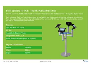 Call ITR on 0845 0722 888 www.itrHire.co.uk
Event Solutions for iPads - The ITR iPad Exhibition Hub
Features
360° Rotation and Swivel
90° Tilt
Available in Black or White
Designed for iPad 2, 3, 4
Home Button can be covered or exposed
Physical Specifications
Height 1500mm
Width 900mm
Depth 900mm
The ITR Exclusive, iPad Exhibition Hub incorporates the i370 Lockable iPad Stand into a 4-way iPad display stand.
Each individual iPad ‘arm’ can be positioned at any height, and the top incorporates the full range of movement
from the original i360 stand allowing full rotation of the screen, a 90° tilt and a full 360° rotation at the base of
the arm to view the iPad in any direction.
 