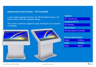 Call ITR on 0845 0722 888 www.itrHire.co.uk
Multifunction Event Kiosks - The TouchPed
Features
42” TouchScreen
Integrated SFF PC
Pro Wireless
Stereo Sound
Branding Options Available
Physical Specifications
Height 1220mm
Width 1070mm
Depth 600mm
A smart digital signage terminal, the ITR TouchPed houses a 42”
touch screen within the pedestal design.
The screen is perfectly angled for easy viewing for any customer
or delegate.
 