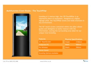 Call ITR on 0845 0722 888 www.itrHire.co.uk
Multifunction Event Kiosks - The TouchPillar
Features
42” TouchScreen
Integrated PC
Pro Wireless
Stereo Sound
Branding Options Available
Physical Specifications
Height 2100mm
Width 900mm
Depth 560mm
Standing at 2 metres high, the ITR TouchPillar is an
impressive piece of equipment. Designed as a digital
signage pillar, the TouchPillar draws and holds attention in
any environment.
The 42” touch screen contained within the pillar allows
guests and delegates to easily interact with the
information, leaving the surrounding area ideal for our
unique vinyl branding.
 