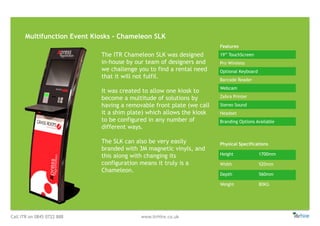 Call ITR on 0845 0722 888 www.itrHire.co.uk
Multifunction Event Kiosks - Chameleon SLK
Features
19” TouchScreen
Pro Wireless
Optional Keyboard
Barcode Reader
Webcam
Zebra Printer
Stereo Sound
Headset
Branding Options Available
Physical Specifications
Height 1700mm
Width 520mm
Depth 560mm
Weight 80KG
The ITR Chameleon SLK was designed
in-house by our team of designers and
we challenge you to find a rental need
that it will not fulfil.
It was created to allow one kiosk to
become a multitude of solutions by
having a removable front plate (we call
it a shim plate) which allows the kiosk
to be configured in any number of
different ways.
The SLK can also be very easily
branded with 3M magnetic vinyls, and
this along with changing its
configuration means it truly is a
Chameleon.
 
