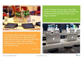 Call ITR on 0845 0722 888 www.itrHire.co.uk
“I love working with you guys, especially
because of your prompt response times and
continuous effort to ensure that I am a
happy customer.’’
Manager of a Production Company
“ITR always offer a fantastic service and
never fail to impress us. We have been
using them for over ten years now and have
never been let down. Their constant
friendly service means we will never hire
from anyone else.’’
Event Organiser
 