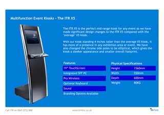 Call ITR on 0845 0722 888 www.itrHire.co.uk
Multifunction Event Kiosks - The ITR X5
Features
19” TouchScreen
Integrated SFF PC
Pro Wireless
Optional Keyboard
Sound
Branding Options Available
Physical Specifications
Height 1560mm
Width 550mm
Depth 600mm
Weight 80KG
The ITR X5 is the perfect mid-range kiosk for any event as we have
made significant design changes to the ITR X5 compared with the
‘average’ X5 kiosk.
With our kiosk standing 4 inches taller than the average X5 kiosk, it
has more of a presence in any exhibition area or event. We have
also changed the chrome side poles to be elliptical, which gives the
kiosk a sleeker appearance and smaller overall footprint.
 