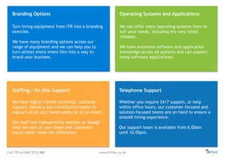 Call ITR on 0845 0722 888 www.itrHire.co.uk
Branding Options Operating Systems and Applications
Staffing / On Site Support Telephone Support
We have highly-trained technical, customer
support, delivery and consultative teams to
support all of your needs onsite or at an event.
Our staff can transparently operate as though
they are part of your team and customers
would never know the difference.
We can offer many operating systems from to
suit your needs, including the very latest
releases.
We have extensive software and application
knowledge across all systems and can support
many software applications.
Turn hiring equipment from ITR into a branding
exercise.
We have many branding options across our
range of equipment and we can help you to
turn almost every event hire into a way to
brand your business.
Whether you require 24/7 support, or help
within office hours, our customer-focused and
solution-focused teams are on hand to ensure a
smooth hiring experience.
Our support team is available from 6.00am
until 10.00pm.
 