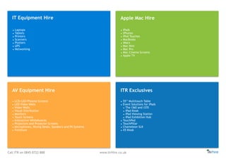 Call ITR on 0845 0722 888 www.itrHire.co.uk
IT Equipment Hire Apple Mac Hire
AV Equipment Hire ITR Exclusives
• Laptops
• Tablets
• Printers
• Scanners
• Plotters
• UPS
• Networking
• iPads
• iPhones
• iPod Touches
• MacBooks
• iMacs
• Mac Mini
• Mac Pro
• Mac Cinema Screens
• Apple TV
• LCD/LED/Plasma Screens
• LED Video Walls
• Video Walls
• Visual Distribution
• Monitors
• Touch Screens
• Interactive Whiteboards
• Projectors and Projector Screens
• Microphones, Mixing Desks, Speakers and PA Systems
• Furniture
• 55’’ Multitouch Table
• Event Solutions for iPads
• The i360 and i370
• iPad Kiosk
• iPad Viewing Station
• iPad Exhibition Hub
• TouchPed
• TouchPillar
• Chameleon SLK
• X5 Kiosk
 