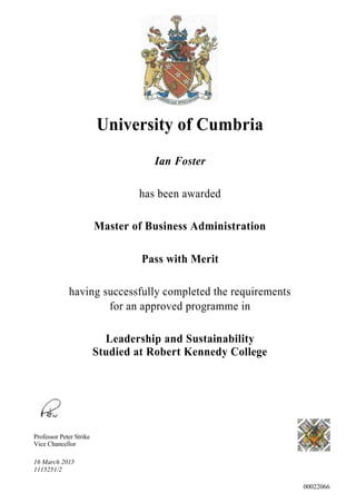 University of Cumbria
Ian Foster
has been awarded
Master of Business Administration
Pass with Merit
having successfully completed the requirements
for an approved programme in
Leadership and Sustainability
Studied at Robert Kennedy College
Professor Peter Strike
Vice Chancellor
16 March 2015
1115251/2
00022066
