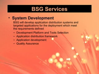 BSG Services
• System Development
BSG will develop application distribution systems and
targeted applications for the deployment which meet
the requirements defined
– Development Platform and Tools Selection
– Application distribution framework
– Application development
– Quality Assurance
 