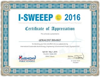 I-SWEEEP
This certicate is presented to
for devoting your time and effort into our judging during
International Sustainable World (Energy, Engineering, & Environment) Project Olympiad 2016.
Houston, Texas, USA
PDH: 3 Hours
Dr. Soner Tarim
President
2016
GERALDO BRAHO
April 26 - May 1, 2016
 