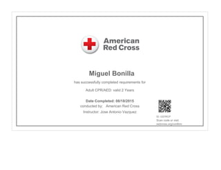 Miguel Bonilla
has successfully completed requirements for
Adult CPR/AED: valid 2 Years
conducted by: American Red Cross
Instructor: Jose Antonio Vazquez
ID: GS7RCP
Scan code or visit:
redcross.org/confirm
Date Completed: 08/18/2015
 
